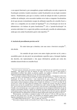 183
o seu aspecto funcional e, por conseqüência, propor modificações em todo o espectro da
fiscalização societária visando concentrar o poder fiscalizatório em um órgão societário
interno. Paralelamente, para que se conclua a tarefa de redução de todos os potenciais
conflitos de atribuição, seria necessário também rever todas as tangentes fiscalizatórias
da lei que possam eventualmente escapar da atribuição específica do conselho fiscal, a
saber: (i) a companhia em seu estado de liquidação348
; (ii) a fiscalização em favor de
debenturistas e de titulares de partes beneficiárias349
; (iii) a “pseudo-fiscalização” do
acionista individual; (iv) a supervisão política exercida pelo conselho de administração,
ainda que com caráter fiscalizatório geral e não específico.350
4. Ausência de procedimento previsto em lei
Eis outro tema que a doutrina, com suas raras e louváveis exceções351
,
não aborda.
Ao contrário do que ocorre com outros órgãos previstos na lei, como a
assembléia geral, ela não prevê um procedimento específico para a formação legítima
das decisões, das representações e das peças informativas geradas por conta dos
trabalhos desenvolvidos no conselho fiscal.
348
O tema é deveras intrincado, pois envolve a função do conselho fiscal nas companhias em estado de
liquidação. Não apenas por força do disposto no artigo 217 da Lei das S.A., o qual teremos a
oportunidade de debater logo adiante, no próximo capítulo, mas também e sobretudo no âmbito dos
regimes de transição impostos pela Lei nº 11.101, de 9 de fevereiro de 2005.
349
A fiscalização societária no Brasil distingue, de forma muito preliminar, a fiscalização em favor dos
titulares de equity, da fiscalização em favor dos titulares de debt instruments. É de se notar que a
fiscalização em favor dos acionistas é mais desenvolvida do que a fiscalização em favor dos
debenturistas (que conta com um regime intermediado por um agente fiduciário) e dos beneficiaristas
(cujo regime se dá por preguiçosa analogia com a situação dos acionistas, ex vi do §3º, do artigo 46, da
Lei das S.A.). Estes, por sinal, apesar da analogia com a situação do acionista, não têm os mesmos
direitos deste em face do conselho fiscal. Ao beneficiarista cabe o direito do artigo 109, III da Lei das
S.A., que se exerce por meio de direito à informação, como já tivemos a oportunidade de analisar acima.
Contudo, seria conveniente que o seu regime se aproximasse mais da situação do debenturista do que do
acionista, necessitando reformar o regime de escrituração das partes beneficiárias para que o agente de
certificação do artigo 43 (por força do disposto no §2º, do artigo 50, da Lei das S.A.) possa se aproximar
do agente fiduciário dos debenturistas na forma do regime imposto pelos artigos 66 a 68 da Lei das S.A.
Historicamente, vale lembrar o conteúdo do artigo 32, §2o
, da Lei no
3.150, de 1882, que dizia, de
forma até mais precisa que a lei atual: “Os portadores de obrigações podem nomear um fiscal, que
funcione conjuntamente com os de que trata o art. 14, e com as mesmas atribuições”.
350
Cf. Fábio Ulhôa COELHO (Curso..., Op. cit., Idem, pp. 236-237).
351
BULGARELLI, Regime Jurídico do Conselho Fiscal..., Op. cit., Idem, pp. 199 e ss.
 