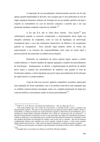 184
A imposição de um procedimento minuciosamente previsto em lei não
apenas garante legitimidade às decisões, mas assegura que os atos praticados no seio do
órgão respeitem elementos mínimos de formação de um ato jurídico perfeito (tal qual o
respeito ao contraditório no caso de decisões colegiais) e permite que o ato seja
produzido mediante condições especiais de validade.352
A Lei das S.A. não se valeu desse sistema. Essa lacuna353
pesa
sobremaneira quando se necessita compreender o funcionamento desse órgão em
situações anômalas da companhia, como no caso da liquidação, da intervenção
extrajudicial (para o caso das instituições financeiras), da falência e da recuperação
judicial ou extrajudicial. Essa omissão legal também reflete na forma das
representações e na extensão das responsabilidades, bem como no termo legal e
prescricional de atos praticados no âmbito dessas funções.
Entretanto, na experiência de outros regimes legais, apenas o direito
estado-unidense e o francês dispõem de alguma regulação a respeito dos procedimentos
de fiscalização. Analogamente, no Brasil, a regulamentação da profissão de auditor
prevê regras a respeito dos procedimentos de auditoria, mas quando se trata de
fiscalização orgânica, a única legislação que prevê regras procedimentais de fiscalização
do órgão interno é a estado-unidense.
A par de toda essa escassez, algumas companhias, na prática, optam pela
auto-regulação de forma espontânea, mas é na ausência total dessa auto-regulação que
os conflitos maioria-minoria encampam, muita vez, completa paralisação do órgão por
conta de artifícios extensamente usados na lacuna procedimental.354
352
Vide E. V. A. N. FRANÇA, Invalidade das Deliberações..., Op. cit., Idem, pp. 37 e ss..
Vale ainda lembrar que, sob o ponto de vista técnico, o conselho fiscal é órgão e, portanto, tem
funcionamento orgânico. Para que os atos praticados por um órgão possam ter plena validade, eficácia e
legitimidade, é sempre necessário que sejam praticados segundo a observância de procedimentos, que o
sociólogo do direito Niklas Luhmann imortalizou sob o rótulo de “legitimação pelo procedimento”. A
falta de um procedimento sempre põe em risco os atos praticados por órgãos em cumprimento de funções.
Lembre-se ainda que os atos praticados pelo conselho fiscal não podem livremente ser constituídos como
atos jurídicos decorrentes da emanação da vontade, como ocorre com os contratos. São atos de natureza
completamente distinta, pois enquanto um ocorre segundo vontade de partes, o outro ocorre segundo
função jurídica prevista em lei. Aqui valem de maneira incalculável os estudos do primeiro capítulo.
353
E aqui nos posicionamos em relação ao questionamento formulado por BULGARELLI (Ibidem, p. 200
e ss.).
354
Exemplo disso é o já citado caso Tabacow (vide Nota 304 deste trabalho).
 