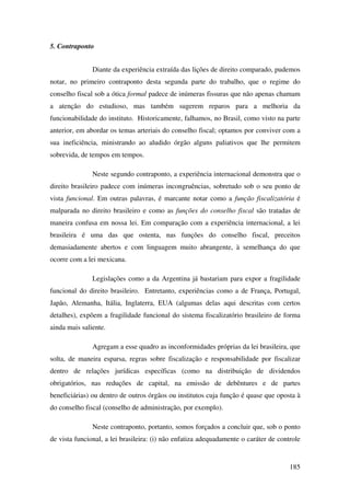 185
5. Contraponto
Diante da experiência extraída das lições de direito comparado, pudemos
notar, no primeiro contraponto desta segunda parte do trabalho, que o regime do
conselho fiscal sob a ótica formal padece de inúmeras fissuras que não apenas chamam
a atenção do estudioso, mas também sugerem reparos para a melhoria da
funcionabilidade do instituto. Historicamente, falhamos, no Brasil, como visto na parte
anterior, em abordar os temas arteriais do conselho fiscal; optamos por conviver com a
sua ineficiência, ministrando ao aludido órgão alguns paliativos que lhe permitem
sobrevida, de tempos em tempos.
Neste segundo contraponto, a experiência internacional demonstra que o
direito brasileiro padece com inúmeras incongruências, sobretudo sob o seu ponto de
vista funcional. Em outras palavras, é marcante notar como a função fiscalizatória é
malparada no direito brasileiro e como as funções do conselho fiscal são tratadas de
maneira confusa em nossa lei. Em comparação com a experiência internacional, a lei
brasileira é uma das que ostenta, nas funções do conselho fiscal, preceitos
demasiadamente abertos e com linguagem muito abrangente, à semelhança do que
ocorre com a lei mexicana.
Legislações como a da Argentina já bastariam para expor a fragilidade
funcional do direito brasileiro. Entretanto, experiências como a de França, Portugal,
Japão, Alemanha, Itália, Inglaterra, EUA (algumas delas aqui descritas com certos
detalhes), expõem a fragilidade funcional do sistema fiscalizatório brasileiro de forma
ainda mais saliente.
Agregam a esse quadro as inconformidades próprias da lei brasileira, que
solta, de maneira esparsa, regras sobre fiscalização e responsabilidade por fiscalizar
dentro de relações jurídicas específicas (como na distribuição de dividendos
obrigatórios, nas reduções de capital, na emissão de debêntures e de partes
beneficiárias) ou dentro de outros órgãos ou institutos cuja função é quase que oposta à
do conselho fiscal (conselho de administração, por exemplo).
Neste contraponto, portanto, somos forçados a concluir que, sob o ponto
de vista funcional, a lei brasileira: (i) não enfatiza adequadamente o caráter de controle
 