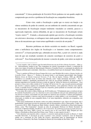 15
concentrado21
. E dessa ponderação de SALOMÃO FILHO podemos ter um quadro amplo da
compreensão que envolve o problema da fiscalização nas companhias brasileiras.
Como visto, sendo a fiscalização o poder que se exerce em função e na
síntese semântica do poder de controle, em um ambiente de controle concentrado em que
os mecanismos de fiscalização estejam totalmente vinculados ao controle, passa-se a
equivocada impressão, outrora difundida, de que os mecanismos de fiscalização seriam
“órgãos inúteis”22
. Contudo, a desarrazoada opinião que envolve a fiscalização societária
em ceticismo e descrença, se enfraquece mais ainda quando observamos que a fiscalização
dota-se de mecanismos que visam tornar equilibrado o exercício de um poder. 23
Recentes problemas em direito societário no mundo e no Brasil, vagando
entre a ineficiência dos órgãos de fiscalização e os lamentos contra comportamentos
corrosivos24
, só fazem perceber que, sobretudo em nosso País, o poder de controle é, nada
mais do que um resultado societário do conceito sociológico de exercício de poder e
soberania25
. Essa forma particular de encarar o conceito de poder, com raízes na noção de
21
A esse respeito, vide os números que SALOMÃO FILHO traz em seu O Novo Direito Societário..., Idem, p.
63. Adicionalmente, lembre-se que “Nas companhias de controle concentrado no Brasil, a composição de
todos esses órgãos (Conselho de Administração, Diretoria e Conselho Fiscal) e a contratação da auditoria são
livremente definidas pelo controlador. Além disso, a Assembléia Geral é por ele dominada” (Idem, Ibidem, p.
71).
22
Esta é a opinião de Wilson de Souza Campos BATALHA, apud Waldírio BULGARELLI, Regime Jurídico do
Conselho Fiscal..., Idem, p. 7. Profere-a, da mesma forma, e com bastante agressividade, João Eunápio
BORGES (Curso de Direito Comercial Terrestre, 4a
ed.. Rio de Janeiro: Forense, 1969, pp. 486-488),
referindo-se ao conselho fiscal, da forma mais delicada, como “órgão meramente decorativo”. Na via
totalmente contrária e igualmente questionável por conta de sua posição partidária, há quem sustente a
máxima importância do conselho fiscal por se tratar de órgão de “defesa de interesse de minoritários”. Essa
posição se choca com a idéia contida no §1º do artigo 165 da Lei das S.A., que reza pela premissa principal
que envolve a natureza orgânica da companhia aberta brasileira, como poderemos observar mais adiante.
Assim, o conselho fiscal é e sempre será órgão da companhia, jamais podendo ser encarado como órgão de
representação deste ou daquele acionista.
23
Com razão, BULGARELLI (Idem, Ibidem, pp. 48-49) lembra-nos: “O fundamento para a existência de tipos
de controles fiscalizatórios, já se viu, relaciona-se com a necessidade de zelar por uma administração correta,
sem desvios ou abusos, necessidade essa que atende aos interesses dos acionistas e credores principalmente,
embora alcance também o interesse mais geral da proteção ao crédito público e aos investimentos”. Essa
observação, no âmbito de uma companhia aberta, é de suma importância, sobretudo em companhias com
controle difuso.
24
Duas peças fundamentais de lamento contra essa prática abominável e que, diga-se de passagem, não é
predominante, foram parar em telas de cinema por meio de documentários sérios e interessantes, a saber, The
Corporation (EUA, 2004, Dirigido por Mark Achbar e Jennifer Abbott e distribuído no Brasil pela Imagem
Filmes, como “The Corporation”, baseado na obra do prestigiado Professor de Direito Societário da
University of British Columbia, Joel BAKAN. The Corporation: the pathological pursuit of profit and power.
Nova Iorque: Free Press, 2004) e Enron: the smartest guys in the room (EUA, 2005, Dirigido por Alex
Gibney e distribuído no Brasil pela Paris Filmes como “Enron: os mais espertos da sala”).
25
Já se dissertou com maestria sobre o conceito e o exercício muito peculiar de poder no Brasil, cf. André
Carvalho NOGUEIRA, A dissolução do poder econômico como princípio regulatório. (tese de Doutorado
inédita sob a orientação de José Tadeu DE CHIARA, apresentada junto ao Departamento de Direito
Econômico e Financeiro). São Paulo: Faculdade de Direito da Universidade de São Paulo, 2005.
 