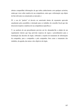 187
abertas compartilhar informações de que tenha conhecimento com qualquer acionista,
ainda que verse sobre matéria de sua competência, antes que a informação seja objeto
de fato relevante ou comunicado ao mercado; e
IV. o uso de “peritos” só deveria ser autorizado dentro de orçamento aprovado
anualmente pela assembléia e destinado para os trabalhos do conselho fiscal que não
dissessem respeito a matérias de sua competência específica; e
V. na ausência de um procedimento previsto em lei, demandar-lhe a edição de um
regulamento interno que faça previsão expressa de regras e procedimentos para a
formulação das decisões do órgão, sobretudo a respeito do tratamento de informações
da companhia, para a companhia e pela companhia, bem como o tratamento dos
trabalhos, da agenda, das metas e dos objetivos do órgão.
 