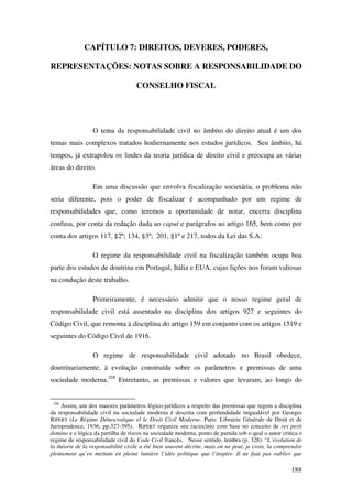 188
CAPÍTULO 7: DIREITOS, DEVERES, PODERES,
REPRESENTAÇÕES: NOTAS SOBRE A RESPONSABILIDADE DO
CONSELHO FISCAL
O tema da responsabilidade civil no âmbito do direito atual é um dos
temas mais complexos tratados hodiernamente nos estudos jurídicos. Seu âmbito, há
tempos, já extrapolou os lindes da teoria jurídica de direito civil e preocupa as várias
áreas do direito.
Em uma discussão que envolva fiscalização societária, o problema não
seria diferente, pois o poder de fiscalizar é acompanhado por um regime de
responsabilidades que, como teremos a oportunidade de notar, encerra disciplina
confusa, por conta da redação dada ao caput e parágrafos ao artigo 165, bem como por
conta dos artigos 117, §2º; 134, §3º; 201, §1º e 217, todos da Lei das S.A.
O regime da responsabilidade civil na fiscalização também ocupa boa
parte dos estudos de doutrina em Portugal, Itália e EUA, cujas lições nos foram valiosas
na condução deste trabalho.
Primeiramente, é necessário admitir que o nosso regime geral de
responsabilidade civil está assentado na disciplina dos artigos 927 e seguintes do
Código Civil, que remonta à disciplina do artigo 159 em conjunto com os artigos 1519 e
seguintes do Código Civil de 1916.
O regime de responsabilidade civil adotado no Brasil obedece,
doutrinariamente, à evolução construída sobre os parâmetros e premissas de uma
sociedade moderna.358
Entretanto, as premissas e valores que levaram, ao longo do
358
Assim, um dos maiores parâmetros lógico-jurídicos a respeito das premissas que regem a disciplina
da responsabilidade civil na sociedade moderna é descrita com profundidade inigualável por Georges
RIPERT (Le Régime Démocratique el le Droit Civil Moderne. Paris: Librairie Générale de Droit et de
Jurisprudence, 1936; pp.327-395). RIPERT organiza seu raciocínio com base no conceito de res perit
domino e a lógica da partilha de riscos na sociedade moderna, ponto de partida sob o qual o autor critica o
regime de responsabilidade civil do Code Civil francês. Nesse sentido, lembra (p. 328): “L’évolution de
la théorie de la responsabilité civile a été bien souvent décrite, mais on ne peut, je crois, la comprendre
pleinement qu’en mettant en pleine lumière l’idée politique que l’inspire. Il ne faut pas oublier que
 