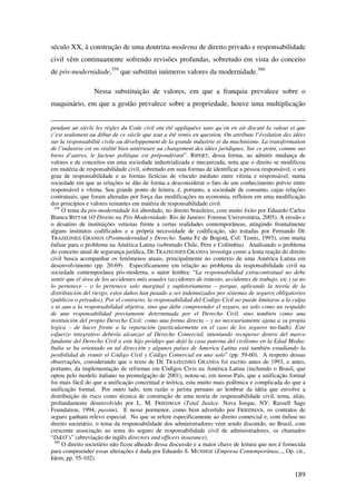 189
século XX, à construção de uma doutrina moderna de direito privado e responsabilidade
civil vêm continuamente sofrendo revisões profundas, sobretudo em vista do conceito
de pós-modernidade,359
que substitui inúmeros valores da modernidade.360
Nessa substituição de valores, em que a franquia prevalece sobre o
maquinário, em que a gestão prevalece sobre a propriedade, houve uma multiplicação
pendant un siècle les régles du Code civil ont été appliquées sans qu’on en ait discuté la valeur et que
c’est seulement au début de ce siècle que tout a été remis en question. On attribute l’évolution des idées
sur la responsabilitè civile au développement de la grande industrie et du machinisme. La transformation
de l’industrie est en réalité bien antérieure au changement des idées juridiques. Sur ce point, comme sur
biens d’autres, le facteur politique est prépondérant”. RIPERT, dessa forma, ao admitir mudança de
valores e de conceitos em uma sociedade industrializada e mecanizada, nota que o direito se modificou
em matéria de responsabilidade civil, sobretudo em suas formas de identificar a pessoa responsável, o seu
grau de responsabilidade e as formas fictícias de vínculo mediato entre vítima e responsável, numa
sociedade em que as relações se dão de forma a desconsiderar o fato de um conhecimento prévio entre
responsável e vítima. Seu grande ponto de leitura, é, portanto, a sociedade de consumo, cujas relações
contratuais, que foram alteradas por força das modificações na economia, refletem em uma modificação
dos princípios e valores reinantes em matéria de responsabilidade civil.
359
O tema da pós-modernidade foi abordado, no direito brasileiro, com muito êxito por Eduardo Carlos
Bianca BITTAR (O Direito na Pós-Modernidade. Rio de Janeiro: Forense Universitária, 2005). A erosão e
o desatino de instituições vetustas frente a certas realidades contemporâneas, atingindo frontalmente
alguns institutos codificados e a própria necessidade de codificação, são tratadas por Fernando DE
TRAZEGNIES GRANDA (Postmodernidad y Derecho. Santa Fe de Bogotá, Col: Temis, 1993), com muita
ênfase para o problema na América Latina (sobretudo Chile, Peru e Colômbia). Analisando o problema
do conceito atual de segurança jurídica, DE TRAZEGNIES GRANDA investiga como a lenta reação do direito
civil busca acompanhar os fenômenos atuais, principalmente no contexto de uma América Latina em
desenvolvimento (pp. 20-69). Especificamente em relação ao problema da responsabilidade civil na
sociedade contemporânea pós-moderna, o autor lembra: “La responsabilidad extracontratual no debe
sentir que el área de los accidentes más usuales (accidentes de tránsito, accidentes de trabajo, etc.) ya no
lo pertenece – o lo pertenece solo marginal y supletoriamente – porque, aplicando la teoría de la
distribuición del riesgo, estos daños han pasado a ser indemnizados por sistemas de seguros obligatorios
(publicos o privados). Por el contrario, la responsabilidad del Codigo Civil no puede limitarse a la culpa
y ni aun a la responsabilidad objetiva, sino que debe compreender el seguro, no solo como un respaldo
de una responsabilidad previamente determinada por el Derecho Civil, sino también como una
instituición del propio Derecho Civil: como una forma directa – y no necesariamente ajena a su propia
logica – de hacer frente a la reparación (particularmente en el caso de los seguros no-fault). Este
esfuerzo integrativo debería alcanzar al Derecho Comercial, intentando recuperar dentro del marco
fundante del Derecho Civil a este hijo pródigo que dejó la casa paterna del civilismo en la Edad Media:
Italia se ha orientado en tal dirección y algunos países de America Latina está también estudiando la
posibilidad de reunir el Código Civil y Código Comercial en uno solo” (pp. 59-60). A respeito dessas
observações, considerando que o texto de DE TRAZEGNIES GRANDA foi escrito antes de 1993, e antes,
portanto, da implementação de reformas em Códigos Civis na América Latina (incluindo o Brasil, que
optou pelo modelo italiano na promulgação de 2001), notou-se, em nosso País, que a unificação formal
foi mais fácil do que a unificação conceitual e teórica, esta muito mais polêmica e complicada do que a
unificação formal. Por outro lado, tem razão o jurista peruano ao lembrar da idéia que envolve a
distribuição de risco como técnica de construção de uma teoria de responsabilidade civil, tema, aliás,
profundamente desenvolvido por L. M. FRIEDMAN (Total Justice. Nova Iorque, NY: Russell Sage
Foundation, 1994, passim). E nesse pormenor, como bem advertido por FRIEDMAN, os contratos de
seguro ganham relevo especial. No que se refere especificamente ao direito comercial e, com ênfase no
direito societário, o tema da responsabilidade dos administradores vem sendo discutido, no Brasil, com
crescente associação ao tema do seguro de responsabilidade civil de administradores, os chamados
“D&O’s” (abreviação do inglês directors and officers insurance).
360
O direito societário não ficou alheado dessa discussão e a maior chave de leitura que nos é fornecida
para compreender essas alterações é dada por Eduardo S. MUNHOZ (Empresa Contemporânea..., Op. cit.,
Idem, pp. 55-102).
 