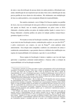 190
de entes e uma diversificação de pessoas dentro da cadeia produtiva, dificultando mais
ainda a identificação de um responsável por um dano, bem como a identificação de uma
precisa partilha de riscos dentro da vida moderna. Há, nitidamente, uma multiplicação
de fases na cadeia produtiva, com conseqüente diluição de responsabilidades.
Em matéria contratual, o novo Código Civil buscou regular essa partilha
de riscos, mas essa revalorização do tema gerou reflexos na responsabilidade contratual
não apenas no Brasil, mas no mundo, principalmente em países como os EUA
(liderando a doutrina jurídica em países de tradição jurídica ligada à common law) e
França (liderando a doutrina jurídica em países de tradição jurídica romano-franco-
germânica ligada à civil law).
No tocante ao tema da fiscalização societária, ambos os países orientam-
se por meio de uma fiscalização externa, conduzida pelos auditors, no caso dos EUA361
e pelos commissaires aux comptes, no caso da França362
, como pudemos notar
anteriormente. Essa relação entre companhia e auditores (ou comissários de contas) é
estabelecida contratualmente, o que permite observar a influência das modificações nos
regimes de responsabilidade civil contratual, o que não é o caso do Brasil.
Nosso regime de fiscalização é interno e orgânico e por isso não logra
aproveitar a experiência contratual estado-unidense e francesa sobre a evolução da
responsabilidade civil na fiscalização societária.363
361
Sem prejuízo, entretanto, do esforço que ambos os países e principalmente os EUA vêm fazendo para
internalizar a fiscalização societária. Como visto, o esforço de internalização da fiscalização societária
nos EUA vem desde fins da década de 1960 e início da década de 1970. Para o regime de
responsabilidade civil, como a fiscalização passa para o conselho de administração (board of directors)
faz todo o sentido que a responsabilidade civil siga os parâmetros do regime aplicável para os
administradores não-executivos, fato esse que, como veremos, no Brasil não faz tanto sentido assim, pois
conselheiro fiscal não é administrador, nos termos da nossa lei.
362
R. GRANGER (La Nature Juridique..., Op. cit., Idem, pp. 321-345) identifica dois universos distintos
de responsabilidade dos fiscais: (i) a responsabilidade perante os acionistas, (ii) a responsabilidade
perante terceiros estranhos à companhia. No primeiro caso, sua preocupação é identificar como o direito
francês se ocupa do problema diante do que poderia ser considerado uma falta contratual do fiscal (p.
320: “la responsabilitè des commissaires envers les actionnaires sera donc gouvernée par les règles
générales de la responsabilitè contractuelle”. Entretanto, GRANGER já notava os questionamentos do
regime contratual justamente pela qualidade orgânica que os commissaires representavam perante a
companhia (pp. 317-318).
363
Em Portugal, cujo regime de fiscalização societária é bem próximo do brasileiro, boa parte da
doutrina associa a responsabilidade civil em matéria societária com as regras da responsabilidade
contratual. Confira o pensamento de G. F. DIAS, Fiscalização de sociedades..., Op. cit., Idem, pp. 58-60,
nesse sentido. Agregou, G. F. DIAS, com apoio em Menezes Cordeiro e Raul Ventura, dentre outros:
“Com esta amplitude, a responsabilidade contratual cobre todas as morfologias possíveis das obrigações
dos fiscalizadores perante a sociedade, pelo que se assume, com a doutrina dominante, a natureza
 