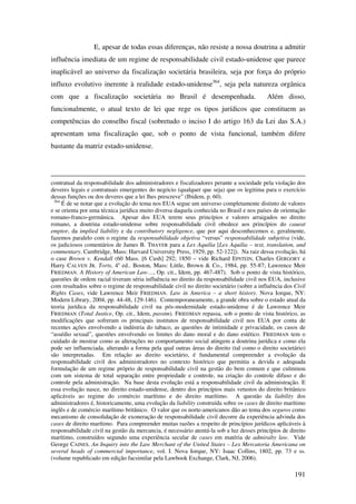 191
E, apesar de todas essas diferenças, não resiste a nossa doutrina a admitir
influência imediata de um regime de responsabilidade civil estado-unidense que parece
inaplicável ao universo da fiscalização societária brasileira, seja por força do próprio
influxo evolutivo inerente à realidade estado-unidense364
, seja pela natureza orgânica
com que a fiscalização societária no Brasil é desempenhada. Além disso,
funcionalmente, o atual texto de lei que rege os tipos jurídicos que constituem as
competências do conselho fiscal (sobretudo o inciso I do artigo 163 da Lei das S.A.)
apresentam uma fiscalização que, sob o ponto de vista funcional, também difere
bastante da matriz estado-unidense.
contratual da responsabilidade dos administradores e fiscalizadores perante a sociedade pela violação dos
deveres legais e contratuais emergentes do negócio (qualquer que seja) que os legitima para o exercício
dessas funções ou dos deveres que a lei lhes prescreve” (Ibidem, p. 60).
364
É de se notar que a evolução do tema nos EUA segue um universo completamente distinto de valores
e se orienta por uma técnica jurídica muito diversa daquela conhecida no Brasil e nos países de orientação
romano-franco-germânica. Apesar dos EUA terem seus princípios e valores arraigados no direito
romano, a doutrina estado-unidense sobre responsabilidade civil obedece aos princípios do caueat
emptor, da implied liability e da contributory negligence, que por aqui desconhecemos e, geralmente,
fazemos paralelo com o regime da responsabilidade objetiva “versus” responsabilidade subjetiva (vide,
os judiciosos comentários de James B. THAYER para a Lex Aquilia [Lex Aquilia – text, translation, and
commentary. Cambridge, Mass: Harvard University Press, 1929, pp. 52-122]). Na raiz dessa evolução, há
o case Brown v. Kendall (60 Mass. [6 Cush] 292; 1850 – vide Richard EPSTEIN, Charles GERGORY e
Harry CALVEN JR. Torts, 4a
ed.. Boston, Mass: Little, Brown & Co., 1984, pp. 55-87; Lawrence Meir
FRIEDMAN. A History of American Law…, Op. cit., Idem, pp. 467-487). Sob o ponto de vista histórico,
questões de ordem racial tiveram séria influência no direito da responsabilidade civil nos EUA, inclusive
com resultados sobre o regime de responsabilidade civil no direito societário (sobre a influência dos Civil
Rights Cases, vide Lawrence Meir FRIEDMAN. Law in America – a short history. Nova Iorque, NY:
Modern Library, 2004, pp. 44-48, 129-146). Contemporaneamente, a grande obra sobre o estado atual da
teoria jurídica da responsabilidade civil na pós-modernidade estado-unidense é de Lawrence Meir
FRIEDMAN (Total Justice, Op. cit., Idem, passim). FRIEDMAN repassa, sob o ponto de vista histórico, as
modificações que sofreram os principais institutos de responsabilidade civil nos EUA por conta de
recentes ações envolvendo a indústria do tabaco, as questões de intimidade e privacidade, os casos de
“assédio sexual”, questões envolvendo os limites do dano moral e do dano estético. FRIEDMAN tem o
cuidado de mostrar como as alterações no comportamento social atingem a doutrina jurídica e como ela
pode ser influenciada, alterando a forma pela qual outras áreas do direito (tal como o direito societário)
são interpretadas. Em relação ao direito societário, é fundamental compreender a evolução da
responsabilidade civil dos administradores no contexto histórico que permitiu a devida e adequada
formulação de um regime próprio de responsabilidade civil na gestão do bem comum e que culminou
com um sistema de total separação entre propriedade e controle, na criação do controle difuso e do
controle pela administração. Na base desta evolução está a responsabilidade civil da administração. E
essa evolução nasce, no direito estado-unidense, dentro dos princípios mais vetustos do direito britânico
aplicáveis ao regime do comércio marítimo e do direito marítimo. A questão da liability dos
administradores é, historicamente, uma evolução da liability construída sobre os cases de direito marítimo
inglês e de comércio marítimo britânico. O valor que os norte-americanos dão ao tema dos seguros como
mecanismo de consolidação de exoneração de responsabilidade civil decorre da experiência advinda dos
cases de direito marítimo. Para compreender muitas razões a respeito de princípios jurídicos aplicáveis à
responsabilidade civil na gestão da mercancia, é necessário atentá-la sob a luz desses princípios de direito
marítimo, construídos segundo uma experiência secular de cases em matéria de admiralty law. Vide
George CAINES. An Inquiry into the Law Merchant of the United States – Lex Mercatoria Americana on
several heads of commercial importance, vol. I. Nova Iorque, NY: Isaac Collins, 1802, pp. 73 e ss.
(volume republicado em edição facsimilar pela Lawbook Exchange, Clark, NJ, 2006).
 