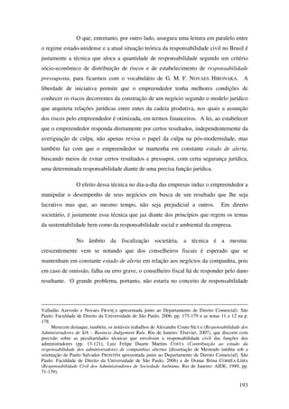 193
O que, entretanto, por outro lado, assegura uma leitura em paralelo entre
o regime estado-unidense e a atual situação teórica da responsabilidade civil no Brasil é
justamente a técnica que aloca a quantidade de responsabilidade segundo um critério
sócio-econômico de distribuição de riscos e de estabelecimento de responsabilidade
pressuposta, para ficarmos com o vocabulário de G. M. F. NOVAES HIRONAKA. A
liberdade de iniciativa permite que o empreendedor tenha melhores condições de
conhecer os riscos decorrentes da construção de um negócio segundo o modelo jurídico
que arquiteta relações jurídicas entre entes da cadeia produtiva, nos quais a assunção
dos riscos pelo empreendedor é otimizada, em termos financeiros. A lei, ao estabelecer
que o empreendedor responda diretamente por certos resultados, independentemente da
averiguação de culpa, não apenas revisa o papel da culpa na pós-modernidade, mas
também faz com que o empreendedor se mantenha em constante estado de alerta,
buscando meios de evitar certos resultados e pressupor, com certa segurança jurídica,
uma determinada responsabilidade diante de uma precisa função jurídica.
O efeito dessa técnica no dia-a-dia das empresas induz o empreendedor a
manipular o desempenho de seus negócios em busca de um resultado que lhe seja
lucrativo mas que, ao mesmo tempo, não seja prejudicial a outros. Em direito
societário, é justamente essa técnica que jaz diante dos princípios que regem os temas
da sustentabilidade bem como da responsabilidade social e ambiental da empresa.
No âmbito da fiscalização societária, a técnica é a mesma:
crescentemente vem se notando que dos conselheiros fiscais é esperado que se
mantenham em constante estado de alerta em relação aos negócios da companhia, pois
em caso de omissão, falha ou erro grave, o conselheiro fiscal há de responder pelo dano
resultante. O grande problema, portanto, não estaria no conceito de responsabilidade
Valladão Azevedo e Novaes FRANÇA apresentada junto ao Departamento de Direito Comercial). São
Paulo: Faculdade de Direito da Universidade de São Paulo, 2006; pp. 175-179 e as notas 11 e 12 na p.
178.
Merecem destaque, também, os notáveis trabalhos de Alexandre Couto SILVA (Responsabilidade dos
Administradores de S/A – Business Judgement Rule. Rio de Janeiro: Elsevier, 2007), que discorre com
precisão sobre as peculiaridades técnicas que envolvem a responsabilidade civil das funções dos
administradores (pp. 13-121), Luiz Felipe Duarte Martins COSTA (Contribuição ao estudo da
responsabilidade dos administradores de companhias abertas [dissertação de Mestrado inédita sob a
orientação de Paulo Salvador FRONTINI apresentada junto ao Departamento de Direito Comercial]. São
Paulo: Faculdade de Direito da Universidade de São Paulo, 2006) e de Osmar Brina CORRÊA-LIMA
(Responsabilidade Civil dos Administradores de Sociedade Anônima. Rio de Janeiro: AIDE, 1989, pp.
71-139).
 