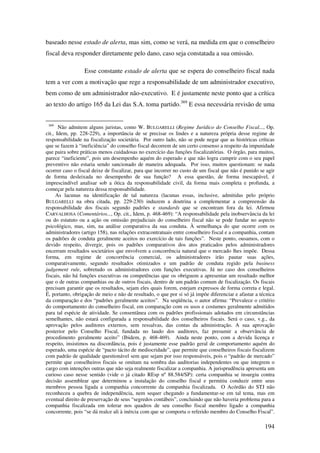 194
baseado nesse estado de alerta, mas sim, como se verá, na medida em que o conselheiro
fiscal deva responder diretamente pelo dano, caso seja constatada a sua omissão.
Esse constante estado de alerta que se espera do conselheiro fiscal nada
tem a ver com a motivação que rege a responsabilidade de um administrador executivo,
bem como de um administrador não-executivo. E é justamente neste ponto que a crítica
ao texto do artigo 165 da Lei das S.A. toma partido.369
E essa necessária revisão de uma
369
Não admitem alguns juristas, como W. BULGARELLI (Regime Jurídico do Conselho Fiscal..., Op.
cit., Idem, pp. 228-229), a importância de se precisar os lindes e a natureza própria desse regime de
responsabilidade na fiscalização societária. Por outro lado, não se pode negar que as históricas críticas
que se fazem à “ineficiência” do conselho fiscal decorrem de um certo consenso a respeito da impunidade
que paira sobre práticas menos cuidadosas no exercício das funções fiscalizatórias. O órgão, para muitos,
parece “ineficiente”, pois um desempenho aquém do esperado e que não logra cumprir com o seu papel
preventivo não estaria sendo sancionado de maneira adequada. Por isso, muitos questionam: se nada
ocorrer caso o fiscal deixe de fiscalizar, para que incorrer no custo de um fiscal que não é punido se agir
de forma desleixada no desempenho de sua função? A essa questão, de forma inescapável, é
imprescindível analisar sob a ótica da responsabilidade civil, da forma mais completa e profunda, a
começar pela natureza dessa responsabilidade.
As lacunas na identificação de tal natureza (lacunas essas, inclusive, admitidas pelo próprio
BULGARELLI na obra citada, pp. 229-230) induzem a doutrina a complementar a compreensão da
responsabilidade dos fiscais segundo padrões e standards que se encontram fora da lei. Afirmou
CARVALHOSA (Comentários..., Op. cit., Idem, p. 468-469): “A responsabilidade pela inobservância da lei
ou do estatuto ou a ação ou omissão prejudiciais do conselheiro fiscal não se pode fundar no aspecto
psicológico, mas, sim, na análise comparativa da sua conduta. À semelhança do que ocorre com os
administradores (artigo 158), nas relações extracontratuais entre conselheiro fiscal e a companhia, contam
os padrões de conduta geralmente aceitos no exercício de tais funções”. Neste ponto, ousamos, com o
devido respeito, divergir, pois os padrões comparativos dos atos praticados pelos administradores
encerram resultados societários que envolvem a concorrência natural que o mercado lhes impõe. Dessa
forma, em regime de concorrência comercial, os administradores irão pautar suas ações,
comparativamente, segundo resultados otimizados e um padrão de conduta regido pela business
judgement rule, sobretudo os administradores com funções executivas. Já no caso dos conselheiros
fiscais, não há funções executivas ou competências que os obriguem a apresentar um resultado melhor
que o de outras companhias ou de outros fiscais, dentro de um padrão comum de fiscalização. Os fiscais
precisam garantir que os resultados, sejam eles quais forem, estejam expressos de forma correta e legal.
É, portanto, obrigação de meio e não de resultado, o que por si só já impõe diferenciar e afastar a técnica
da comparação e dos “padrões geralmente aceitos”. Na seqüência, o autor afirma: “Prevalece o critério
do comportamento do conselheiro fiscal, em comparação com os usos e costumes geralmente admitidos
para tal espécie de atividade. Se consentânea com os padrões profissionais adotados em circunstâncias
semelhantes, não estará configurada a responsabilidade dos conselheiros fiscais. Será o caso, v.g., da
aprovação pelos auditores externos, sem ressalvas, das contas da administração. A sua aprovação
posterior pelo Conselho Fiscal, fundada no laudo dos auditores, faz presumir a observância de
procedimento geralmente aceito” (Ibidem, p. 468-469). Ainda neste ponto, com a devida licença e
respeito, insistimos na discordância, pois é justamente esse padrão geral de comportamento aquém do
esperado, uma espécie de “pacto tácito de mediocridade”, que permite que conselheiros fiscais fiscalizem
com padrão de qualidade questionável sem que sejam por isso responsáveis, pois o “padrão de mercado”
permite que conselheiros fiscais se omitam na sombra das auditorias independentes ou que integrem o
cargo com intenções outras que não seja realmente fiscalizar a companhia. A jurisprudência apresenta um
curioso caso nesse sentido (vide o já citado REsp nº 88.584/SP): certa companhia se insurgiu contra
decisão assemblear que determinou a instalação do conselho fiscal e permitiu conduzir entre seus
membros pessoa ligada a companhia concorrente da companhia fiscalizada. O Acórdão do STJ não
reconheceu a quebra de independência, nem sequer chegando a fundamentar-se em tal tema, mas em
eventual direito de preservação de seus “segredos contábeis”, concluindo que não haveria problema para a
companhia fiscalizada em tolerar nos quadros de seu conselho fiscal membro ligado a companhia
concorrente, pois “se dá realce ali à inércia com que se comporta o referido membro do Conselho Fiscal”.
 