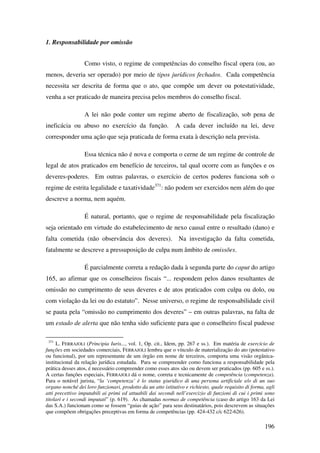 196
1. Responsabilidade por omissão
Como visto, o regime de competências do conselho fiscal opera (ou, ao
menos, deveria ser operado) por meio de tipos jurídicos fechados. Cada competência
necessita ser descrita de forma que o ato, que compõe um dever ou potestatividade,
venha a ser praticado de maneira precisa pelos membros do conselho fiscal.
A lei não pode conter um regime aberto de fiscalização, sob pena de
ineficácia ou abuso no exercício da função. A cada dever incluído na lei, deve
corresponder uma ação que seja praticada de forma exata à descrição nela prevista.
Essa técnica não é nova e comporta o cerne de um regime de controle de
legal de atos praticados em benefício de terceiros, tal qual ocorre com as funções e os
deveres-poderes. Em outras palavras, o exercício de certos poderes funciona sob o
regime de estrita legalidade e taxatividade371
: não podem ser exercidos nem além do que
descreve a norma, nem aquém.
É natural, portanto, que o regime de responsabilidade pela fiscalização
seja orientado em virtude do estabelecimento de nexo causal entre o resultado (dano) e
falta cometida (não observância dos deveres). Na investigação da falta cometida,
fatalmente se descreve a pressuposição de culpa num âmbito de omissões.
É parcialmente correta a redação dada à segunda parte do caput do artigo
165, ao afirmar que os conselheiros fiscais “... respondem pelos danos resultantes de
omissão no cumprimento de seus deveres e de atos praticados com culpa ou dolo, ou
com violação da lei ou do estatuto”. Nesse universo, o regime de responsabilidade civil
se pauta pela “omissão no cumprimento dos deveres” – em outras palavras, na falta de
um estado de alerta que não tenha sido suficiente para que o conselheiro fiscal pudesse
371
L. FERRAJOLI (Principia Iuris..., vol. 1, Op. cit., Idem, pp. 267 e ss.). Em matéria de exercício de
funções em sociedades comerciais, FERRAJOLI lembra que o vínculo de materialização do ato (potestativo
ou funcional), por um representante de um órgão em nome de terceiros, comporta uma visão orgânica-
institucional da relação jurídica estudada. Para se compreender como funciona a responsabilidade pela
prática desses atos, é necessário compreender como esses atos são ou devem ser praticados (pp. 605 e ss.).
A certas funções especiais, FERRAJOLI dá o nome, correta e tecnicamente de competência (competenza).
Para o notável jurista, “la ‘competenza’ è lo status giuridico di una persona artificiale e/o di un suo
organo nonché dei loro funzionari, prodotto da un atto istitutivo e richiesto, quale requisito di forma, agli
atti precettivo imputabili ai primi ed attuabili dai secondi nell’esercizio di funzioni di cui i primi sono
titolari e i secondi imputati” (p. 619). As chamadas normas de competência (caso do artigo 163 da Lei
das S.A.) funcionam como se fossem “guias de ação” para seus destinatários, pois descrevem as situações
que compõem obrigações preceptivas em forma de competências (pp. 424-432 c/c 622-626).
 