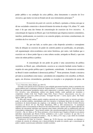16
poder público e na condução da coisa pública, afeta densamente o conceito de livre
iniciativa, que muita vez tem no Estado um de seus instrumentos principais.26
O exercício do poder de controle, no Brasil, e portanto, a forma com que se
dá nas sociedades comerciais o desenvolvimento da norma do artigo 116, alínea “b”, nada
mais é do que uma das formas de concretização do exercício da livre iniciativa. A
concentração de riquezas no Brasil, que é um fenômeno que dispensa maiores comentários,
interfere, juridicamente, no exercício e no conceito próprio, em termos constitucionais, do
corolário da livre iniciativa.27
Se, por um lado, as razões para a não dispersão acionária e conseqüente
falta de diluição no exercício do poder de controle podem ser justificadas, em princípio,
sob argumentação sócio-econômica com raízes históricas, por outro, vale lembrar que o
exercício em si desse poder liga-se a uma cultura secular, arraigada no Brasil, e que tem
raízes de ordem política e jurídica.
A concentração de um poder de gestão é uma característica de política
societária, no Brasil, que, culturalmente, associa-se ao conceito herdado nestas bandas a
respeito de uma gestão política que é, igualmente, centralizada. A democracia societária
no Brasil é muito semelhante à democracia política.28
Neste pormenor, Estado e iniciativa
privada se assemelham como nunca – presidentes de companhias e de conselhos, no Brasil,
agem, em diversas circunstâncias, guardadas as exceções e as proporções de praxe, de
26
A. C. NOGUEIRA, Idem, Ibidem, pp. 169-172.
O Estado como patrono da livre iniciativa é uma realidade tipicamente brasileira, desde os primórdios das
opções públicas para a exploração colonial da “Empresa Brasil”, se assim podemos dizer. Essa cultura de um
Estado que praticamente monopoliza muitas ações empresariais e, portanto, estatiza a priori o conceito de
livre iniciativa, vem, ultimamente, embora com alguma timidez, sendo quebrada por insistentes e
competentes estudos [vide José Virgílio Lopes ENEI, Project Finance: financiamento com foco em
empreendimentos (parcerias público-privadas, ‘leveraged buy-outs’ e outras figuras afins). São Paulo:
Saraiva, 2007, pp. 97-98].
27
A idéia aqui exposta, embora guarde complexa apreensão por estruturar poder na iniciativa privada e
poder na iniciativa pública, intermediados pela livre iniciativa, é facilmente absorvida em estudos sócio-
econômicos do desenvolvimento das empresas e da indústria no Brasil. Caio PRADO JUNIOR (História
Econômica do Brasil, 42a
ed.. São Paulo: Brasiliense, 1995, p. 264) rememora-nos: “A acumulação
capitalista ainda é essencialmente no Brasil um fato individual restrito. Aqueles que têm capitais aplicados na
indústria são unicamente indivíduos que lograram reunir fundos suficientes para se estabelecerem nela por
conta própria e independente”. Nesse mesmo sentido, vide a peculiar percepção de COMPARATO (O Poder de
Controle..., Op. cit., Idem, p. 39). Nesse pormenor, a livre iniciativa que é legada ao Estado ou aos poucos
indivíduos mencionados por PRADO JUNIOR, confunde-se com o poder econômico de que fala A. C.
NOGUEIRA (A Dissolução do Poder Econômico..., Op. cit., Idem, p. 83 e segs.), e que, dentro da sociedade
comercial, transmuda-se em poder de controle.
28
COMPARATO (O Poder de Controle..., Ibidem, pp. 35-39) frisa-nos com distinção, ao relacionar a
evolução do conceito de soberania com o desenvolvimento do poder de controle, que a concentração de
poder e capitais se prestou para sedimentar o modelo societário.
 