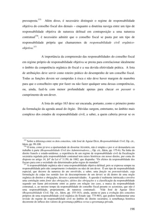198
pressuposta.375
Além disso, é necessário distinguir o regime de responsabilidade
objetiva do conselho fiscal dos demais – enquanto a doutrina navega entre um tipo de
responsabilidade objetiva de natureza delitual em contraposição a uma natureza
contratual376
, é necessário admitir que o conselho fiscal se pauta por um tipo de
responsabilidade própria que chamaremos de responsabilidade civil orgânico-
objetiva.377
A importância da compreensão das responsabilidades do conselho fiscal
em regime próprio de responsabilidade objetiva se presta para correlacionar idealmente
o âmbito da competência orgânica do fiscal e a sua devida efetividade prática. A lista
de atribuições deve servir como roteiro prático do desempenho de um conselho fiscal.
Todas as funções devem ser cumpridas à risca e não deve haver margem de manobra
para que o conselheiro opte por fazer ou não fazer qualquer uma dessas competências,
ou, ainda, fazê-la com menor profundidade apenas para checar en passant o
cumprimento de um dever.
A lista do artigo 163 deve ser encarada, portanto, como o primeiro ponto
da formulação da agenda anual do órgão. Dúvidas surgem, entretanto, no âmbito mais
complexo dos estudos de responsabilidade civil, a saber, a quem caberia provar se os
375
Sobre a diferença entre os dois conceitos, vide José de Aguiar DIAS, Responsabilidade Civil, Op. cit.,
Idem, pp. 99-100.
376
O tema, como já teve a oportunidade de dissertar ADAMEK, não é simples e por si só demandaria um
trabalho à parte (Responsabilidade Civil dos Administradores..., Op. cit., Idem, pp. 175-6). Na linha do
direito francês e estado-unidense, a experiência de um regime de responsabilidade civil da fiscalização
societária regulada pela responsabilidade contratual tem raízes históricas em nosso direito, por conta do
disposto no artigo 14, §4o
da Lei no
3.150, de 1882, que dispunha: “Os efeitos da responsabilidade dos
fiscaes para com a sociedade são determinados pelas regras do mandato”.
377
A responsabilidade orgânica não é uma responsabilidade objetiva delitual, pois se expressa sempre na
responsabilidade pelo não cumprimento (voluntário ou não) de um dever. É um tipo de responsabilidade
especial, que decorre da natureza do ato envolvido, a saber, uma função ou potestatividade, cuja
formulação da culpa (no sentido lato de descumprimento de um dever) se dá dentro de uma noção
orgânica de direitos e obrigações, deveres e potestatividades. A questão é realmente intrincada e envolve
uma correlação entre fonte das obrigações, efeitos das obrigações e a classificação da responsabilidade
segundo um liame pré-existente entre as partes em relação (no caso, a marca da responsabilidade
contratual, e, ao mesmo tempo da responsabilidade do conselho fiscal perante os acionistas, que não é
uma responsabilidade, propriamente, de natureza contratual). Vide José de Aguiar DIAS
(Responsabilidade Civil, Op. cit., Idem, pp. 155-163); ainda, atente-se para a evolução dos conceitos
próprios de uma responsabilidade civil orgânica do Estado (pp. 775-903), que podem fundamentar uma
revisão do regime de responsabilidade civil no âmbito do direito societário, à semelhança histórica
decorrente do influxo dos valores de governança pública versus a governança privada.
 