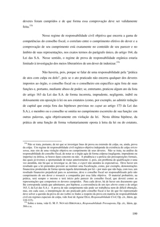 199
deveres foram cumpridos e de que forma essa comprovação deve ser validamente
feita.378
Nesse regime de responsabilidade civil objetiva que encerra a gama de
competências do conselho fiscal, o correlato entre o cumprimento efetivo do dever e a
comprovação de seu cumprimento está exatamente no conteúdo de seu parecer e no
âmbito de suas representações, nos exatos termos do parágrafo único, do artigo 164, da
Lei das S.A. Nesse sentido, o regime de prova de responsabilidade orgânica estaria
limitado à investigação dos meios liberatórios de um dever de indenizar.379
Não haveria, pois, porque se falar de uma responsabilidade pela “prática
de atos com culpa ou dolo”, pois se o ato praticado não encerra qualquer dos deveres
impostos ao órgão, o conselho fiscal ou o conselheiro em específico agiu fora de suas
funções e, portanto, mediante abuso de poder; se, entretanto, praticou algum ato da lista
do artigo 163 da Lei das S.A. de forma incorreta, imprudente, negligente, inábil ou
dolosamente em oposição à lei ou aos estatutos (como, por exemplo, ao admitir redução
de capital que esteja fora das hipóteses previstas no caput ao artigo 173 da Lei das
S.A.), o membro ou o conselho se omitiu no cumprimento escorreito de sua função: em
outras palavras, agiu objetivamente em violação da lei. Nesta última hipótese, da
prática de uma função de forma voluntariamente oposta à letra da lei ou do estatuto,
378
Não se trata, portanto, de ter que se investigar ônus de prova ou extensão de culpa, ou, ainda, prova
da culpa. Um regime de responsabilidade civil orgânico-objetiva independe da existência de culpa stricto
sensu, mas sim de uma violação objetiva no cumprimento de seus deveres. Não se trata, na análise da
responsabilidade do conselho fiscal, de notar se o órgão agiu de forma culposa (negligente, imprudente ou
imperita) ou dolosa, se houve dano concreto ou não. A prudência e a perícia são pressuposições formais,
das quais já tivemos a oportunidade de tratar anteriormente: é, pois, um problema de qualificação e uma
vez atendida, não há que se investigar se, de fato, o expert não atendeu às expectativas. Deve haver um
resultado que a lei pretendeu prevenir ao instituir uma fiscalização, como, por exemplo, demonstrações
financeiras produzidas de forma oposta àquela determinada por lei – por mais que não haja, com isso, um
resultado financeiro prejudicial para os acionistas, deve o conselho fiscal ser responsabilizado pelo não
cumprimento de um dever e ressarcir a companhia por essa falta objetiva. O material probatório, na
prática, será sempre o mesmo e terá início pelo parecer do conselho fiscal, que deverá conter as
representações que comportem os deveres cumpridos. Para cada dever, há de haver um documento que
lhe corresponda (ainda que admitamos, por hipótese, a conveniência de um tipo aberto como o do artigo
163, I, da Lei das S.A.). A prova de não cumprimento não pode ser trabalhosa nem de difícil obtenção,
mas, em cada caso, a interpretação do ato praticado pelo conselho fiscal à luz do que foi representado
deve solver a questão da prova do ato (sobre os lindes a respeito da prova em matéria de responsabilidade
civil em regimes especiais de culpa, vide José de Aguiar DIAS, Responsabilidade Civil, Op. cit., Idem, pp.
110-115).
379
Sobre o tema, vide G. M. F. NOVAES HIRONAKA, Responsabilidade Pressuposta, Op. cit., Idem, pp.
304 e ss.
 