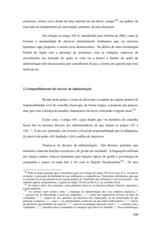 200
estaremos, ultima ratio, diante de uma omissão de um dever, sempre380
, ou melhor, de
uma falta no cumprimento de uma função, portanto, de uma disfunção.
Em relação ao artigo 165-A, introduzido pela reforma de 2001, como já
tivemos a oportunidade de observar anteriormente, lembramos que, no universo
hipotético aqui proposto, a norma seria desnecessária. Na defesa de uma estruturação
formal do órgão sem a presença de acionistas, com as vedações expressas de
investimento em mercado de ações (à vista ou a termo) e fundos de ações de
administração não-discricionária por conselheiros fiscais, a norma em questão não teria
razão de ser.
2. Compartilhamento dos deveres da administração
Reside neste ponto o cerne da discussão a respeito do regime próprio de
responsabilidade civil do conselho fiscal que, de forma exígua, é proposto por poucos,
mas, que com a licença da ousadia, clamaremos em favor, criticando o regime atual.381
Como visto, o artigo 165, caput dispõe que “os membros do conselho
fiscal têm os mesmos deveres dos administradores de que tratam os artigos 153 a
156...”. Com isso, pretende a lei investir o fiscal de responsabilidade por (i) diligência,
(ii) desvio de poder, (iii) lealdade e (iiii) conflito de interesses.
Tratam-se de deveres da administração. São deveres, portanto, que
norteiam e marcam funções executivas e de gestão da sociedade. A linguagem utilizada
nos artigos citados volta-se totalmente para funções típicas de gestão e governança da
companhia e pouco ou nada têm a ver com as funções fiscalizatórias382
. Os atos
380
Pode-se ainda entender que o conselheiro agiu em violação do artigo 154 da Lei das S.A., em desvio
de poder e vulneração da finalidade de suas atribuições e competências. Entretanto, defendemos aqui que
o conselho fiscal seja dotado de um regime próprio de “finalidade das atribuições e desvio de poder”, não
cabendo aplicar, integralmente, o regime do artigo 154 da Lei das S.A. ao conselho fiscal.
381
As críticas, aliás, são constantes, como pudemos observar, na doutrina italiana, francesa, argentina e
estado-unidense.
382
As normas usam termos como “...empregar na administração dos seus próprios negócios...”;
“...praticar ato de liberalidade à custa da companhia...”; “...tomar por empréstimo recursos ou bens da
companhia...”; “... prática de atos gratuitos em benefício dos empregados ou da comunidade de que
participe a empresa...”; “...usar (...) as oportunidades comerciais de que tenha conhecimento...”; “...deixar
de aproveitar oportunidades de negócio...”; “...intervir em qualquer operação social...”; “...contratar com a
companhia...”; “...transferir para a companhia as vantagens que dele tiver auferido...”. Essa terminologia,
 