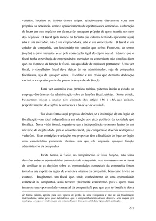 201
vedados, inscritos no âmbito desses artigos. relacionam-se diretamente com atos
próprios da mercancia, como o aproveitamento de oportunidades comerciais, a obtenção
de lucro em seus negócios e o alcance de vantagens próprias de quem transita no meio
dos negócios. O fiscal (pelo menos no formato que estamos tentando apresentar aqui)
não é um mercador, não é um empreendedor, não é um comerciante. O fiscal é um
zelador da companhia, um funcionário (no sentido que atribui FERRAJOLI ao termo
função) a quem incumbe velar pela consecução legal do objeto social. Admitir que o
fiscal tenha experiência de empreendedor, mercador ou comerciante não significa dizer
que, no exercício da função de fiscal, sua qualidade de mercador permanece. Uma vez
fiscal, o conselheiro fiscal deve deixar de ser administrador, seja da companhia
fiscalizada, seja de qualquer outra. Fiscalizar é um ofício que demanda dedicação
exclusiva e expertise particular para o desempenho da função.
Uma vez assumida essa premissa teórica, podemos iniciar o estudo do
emprego dos deveres da administração sobre as funções fiscalizatórias. Nesse estudo,
buscaremos iniciar a análise pelo conteúdo dos artigos 156 e 155, que cuidam,
respectivamente, do conflito de interesses e do dever de lealdade.
Na visão formal aqui proposta, defendeu-se a instituição de um órgão de
fiscalização com total independência em relação aos eixos políticos da sociedade que
fiscaliza. Nessa visão formal, sugeriu-se que a independência ocorresse dentro de um
universo de elegibilidade, para o conselho fiscal, que comportasse diversas restrições e
vedações. Essas restrições e vedações ora propostas têm a finalidade de legar ao órgão
uma característica puramente técnica, sem que ele tangencie qualquer função
administrativa da companhia.
Desta forma, o fiscal, no cumprimento de suas funções, não toma
decisões sobre as oportunidades comerciais da companhia, mas meramente tem o dever
de verificar se as decisões sobre as oportunidades comerciais da companhia foram
tomadas em respeito às regras de controles internos da companhia, bem como à lei e ao
estatuto. Imaginemos um fiscal que, tendo conhecimento de uma oportunidade
comercial da companhia, avisa terceiro (mormente concorrente, pois a quem mais
interessa uma oportunidade comercial da companhia?) para que este se beneficie dessa
de forma patente, aponta para atos típicos de gestão de uma companhia e não de sua fiscalização
independente, razão pela qual defendemos que o compartilhamento desses deveres, nem sequer por
analogia, seria passível de operar um sistema lógico de responsabilidade típica da fiscalização.
 