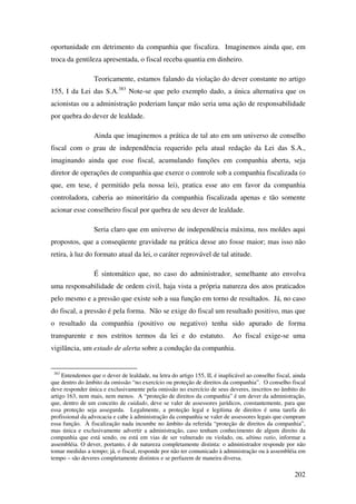 202
oportunidade em detrimento da companhia que fiscaliza. Imaginemos ainda que, em
troca da gentileza apresentada, o fiscal receba quantia em dinheiro.
Teoricamente, estamos falando da violação do dever constante no artigo
155, I da Lei das S.A.383
Note-se que pelo exemplo dado, a única alternativa que os
acionistas ou a administração poderiam lançar mão seria uma ação de responsabilidade
por quebra do dever de lealdade.
Ainda que imaginemos a prática de tal ato em um universo de conselho
fiscal com o grau de independência requerido pela atual redação da Lei das S.A.,
imaginando ainda que esse fiscal, acumulando funções em companhia aberta, seja
diretor de operações de companhia que exerce o controle sob a companhia fiscalizada (o
que, em tese, é permitido pela nossa lei), pratica esse ato em favor da companhia
controladora, caberia ao minoritário da companhia fiscalizada apenas e tão somente
acionar esse conselheiro fiscal por quebra de seu dever de lealdade.
Seria claro que em universo de independência máxima, nos moldes aqui
propostos, que a conseqüente gravidade na prática desse ato fosse maior; mas isso não
retira, à luz do formato atual da lei, o caráter reprovável de tal atitude.
É sintomático que, no caso do administrador, semelhante ato envolva
uma responsabilidade de ordem civil, haja vista a própria natureza dos atos praticados
pelo mesmo e a pressão que existe sob a sua função em torno de resultados. Já, no caso
do fiscal, a pressão é pela forma. Não se exige do fiscal um resultado positivo, mas que
o resultado da companhia (positivo ou negativo) tenha sido apurado de forma
transparente e nos estritos termos da lei e do estatuto. Ao fiscal exige-se uma
vigilância, um estado de alerta sobre a condução da companhia.
383
Entendemos que o dever de lealdade, na letra do artigo 155, II, é inaplicável ao conselho fiscal, ainda
que dentro do âmbito da omissão “no exercício ou proteção de direitos da companhia”. O conselho fiscal
deve responder única e exclusivamente pela omissão no exercício de seus deveres, inscritos no âmbito do
artigo 163, nem mais, nem menos. A “proteção de direitos da companhia” é um dever da administração,
que, dentro de um conceito de cuidado, deve se valer de assessores jurídicos, constantemente, para que
essa proteção seja assegurda. Legalmente, a proteção legal e legítima de direitos é uma tarefa do
profissional da advocacia e cabe à administração da companhia se valer de assessores legais que cumpram
essa função. À fiscalização nada incumbe no âmbito da referida “proteção de direitos da companhia”,
mas única e exclusivamente advertir a administração, caso tenham conhecimento de algum direito da
companhia que está sendo, ou está em vias de ser vulnerado ou violado, ou, ultima ratio, informar a
assembléia. O dever, portanto, é de natureza completamente distinta: o administrador responde por não
tomar medidas a tempo; já, o fiscal, responde por não ter comunicado à administração ou à assembléia em
tempo – são deveres completamente distintos e se perfazem de maneira diversa.
 