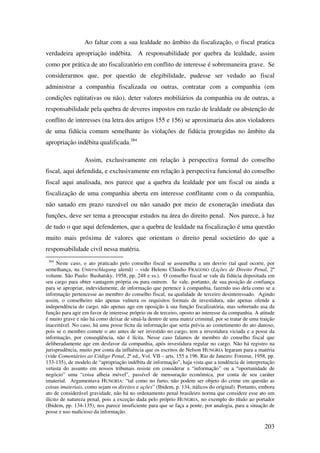 203
Ao faltar com a sua lealdade no âmbito da fiscalização, o fiscal pratica
verdadeira apropriação indébita. A responsabilidade por quebra da lealdade, assim
como por prática de ato fiscalizatório em conflito de interesse é sobremaneira grave. Se
considerarmos que, por questão de elegibilidade, pudesse ser vedado ao fiscal
administrar a companhia fiscalizada ou outras, contratar com a companhia (em
condições eqüitativas ou não), deter valores mobiliários da companhia ou de outras, a
responsabilidade pela quebra de deveres impostos em razão de lealdade ou abstenção de
conflito de interesses (na letra dos artigos 155 e 156) se aproximaria dos atos violadores
de uma fidúcia comum semelhante às violações de fidúcia protegidas no âmbito da
apropriação indébita qualificada.384
Assim, exclusivamente em relação à perspectiva formal do conselho
fiscal, aqui defendida, e exclusivamente em relação à perspectiva funcional do conselho
fiscal aqui analisada, nos parece que a quebra da lealdade por um fiscal ou ainda a
fiscalização de uma companhia aberta em interesse conflitante com o da companhia,
não sanado em prazo razoável ou não sanado por meio de exoneração imediata das
funções, deve ser tema a preocupar estudos na área do direito penal. Nos parece, à luz
de tudo o que aqui defendemos, que a quebra de lealdade na fiscalização é uma questão
muito mais próxima de valores que orientam o direito penal societário do que a
responsabilidade civil nessa matéria.
384
Neste caso, o ato praticado pelo conselho fiscal se assemelha a um desvio (tal qual ocorre, por
semelhança, na Unterschlagung alemã) – vide Heleno Cláudio FRAGOSO (Lições de Direito Penal, 2º
volume. São Paulo: Bushatsky, 1958, pp. 248 e ss.). O conselho fiscal se vale da fidúcia depositada em
seu cargo para obter vantagem própria ou para outrem. Se vale, portanto, de sua posição de confiança
para se apropriar, indevidamente, de informação que pertence à companhia, fazendo uso dela como se a
informação pertencesse ao membro do conselho fiscal, na qualidade de terceiro desinteressado. Agindo
assim, o conselheiro não apenas vulnera os requisitos formais de investidura, não apenas ofende a
independência do cargo, não apenas age em oposição à sua função fiscalizatória, mas sobretudo usa da
função para agir em favor de interesse próprio ou de terceiro, oposto ao interesse da companhia. A atitude
é muito grave e não há como deixar de situá-la dentro de uma matriz criminal, por se tratar de uma traição
inaceitável. No caso, há uma posse lícita da informação que seria prévia ao cometimento do ato danoso,
pois se o membro comete o ato antes de ser investido no cargo, tem a investidura viciada e a posse da
informação, por conseqüência, não é lícita. Nesse caso falamos de membro do conselho fiscal que
deliberadamente age em desfavor da companhia, após investidura regular no cargo. Não há registro na
jurisprudência, muito por conta da influência que os escritos de Nelson HUNGRIA legaram para a matéria
(vide Comentários ao Código Penal, 2ª ed., Vol. VII – arts. 155 a 196. Rio de Janeiro: Forense, 1958, pp.
133-135), de modelo de “apropriação indébita de informação”, haja vista que a tendência de interpretação
vetusta do assunto em nossos tribunais resiste em considerar a “informação” ou a “oportunidade de
negócio” uma “coisa alheia móvel”, passível de mensuração econômica, por conta de seu caráter
imaterial. Argumentava HUNGRIA: “tal como no furto, não podem ser objeto do crime em questão as
coisas imateriais, como sejam os direitos e ações” (Ibidem, p. 134, itálicos do original). Portanto, embora
ato de considerável gravidade, não há no ordenamento penal brasileiro norma que considere esse ato um
ilícito de natureza penal, pois a exceção dada pelo próprio HUNGRIA, no exemplo do título ao portador
(Ibidem, pp. 134-135), nos parece insuficiente para que se faça a ponte, por analogia, para a situação de
posse e uso malicioso da informação.
 