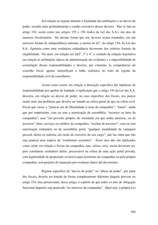 204
Em relação ao regime atinente à finalidade das atribuições e ao desvio de
poder, ressalta mais profundamente o caráter executivo desses deveres. Não se fala no
artigo 154, assim como nos artigos 155 e 156 (todos da Lei das S.A.), em atos de
natureza fiscalizatória. Da mesma forma que nos deveres acima estudados, em um
universo formal de independência máxima, a norma do §1o
, do artigo 154, da Lei das
S.A., figuraria como uma verdadeira redundância decorrente dos critérios formais de
elegibilidade. No mais, em relação aos §§2o
, 3o
e 4o
, o cuidado da redação legislativa
em relação às atribuições típicas da administração são evidentes e a impossibilidade de
assimilação dessas responsabilidades e deveres, por extensão, às competências do
conselho fiscal, apenas intensificam a falha sistêmica no trato do regime da
responsabilidade civil do conselheiro.
Assim como ocorre em relação à descrição específica das hipóteses de
responsabilidade por quebra de lealdade, a tipificação que o artigo 154 da Lei das S.A.
descerra, em relação ao desvio de poder, no caso específico dos fiscais, nos parece
muito mais um problema que deveria ser tratado na esfera penal do que na esfera civil.
Fiscal que viesse a “praticar ato de liberalidade à custa da companhia”; “tomar”, ainda
que por empréstimo, com ou sem a autorização da assembléia, “recursos ou bens da
companhia”; usar “em proveito próprio, de sociedade em que tenha interesse, ou de
terceiros”, bens, serviços ou créditos da companhia; “receber de terceiros”, com ou sem
autorização estatutária ou de assembléia geral, “qualquer modalidade de vantagem
pessoal, direta ou indireta, em razão de exercício do seu cargo”, não faz outra que não
seja praticar uma espécie de “estelionato societário”. Esses atos não são tipificados
como crime em relação a fiscais da companhia, mas, ultima ratio, assim deveriam ser,
pois constituem verdadeiro delito, processável na esfera de uma ação penal privada,
com legitimidade de proposição exclusiva para acionistas da companhia ou pela própria
companhia, sem prejuízo de reparação por eventuais danos daí decorrentes.
Regime específico de “desvio de poder” ou “abuso de poder”, por parte
dos fiscais, deveria ser tratado de forma completamente diferente daquele previsto no
artigo 154, mas preservando, desse artigo, o espírito de que todos os atos de obrigação
funcional daqueles seja praticado “no interesse da companhia”. Qual seja: a própria Lei
 