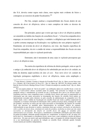 205
das S.A. deveria conter regras mais claras, num regime mais evidente de freios e
contrapesos ao exercício do poder fiscalizatório.385
Por fim, cumpre analisar a responsabilidade dos fiscais dentro de um
conceito de dever de diligência, talvez o mais complexo de todos os deveres da
administração.
Em princípio, parece que o texto que rege o dever de diligência poderia
ser entendido no âmbito das funções do conselheiro fiscal – “o fiscal da companhia deve
empregar, no exercício de suas funções, o cuidado e a diligência que todo homem ativo
e probo costuma empregar na fiscalização e na vigilância dos seus próprios negócios”.
Fatalmente, tal reversão do dever de diligência, em vista das funções específicas do
fiscal da companhia, iria ter o condão de tornar a responsabilidade dos fiscais em uma
responsabilidade por culpa in vigilando positivada.
Entretanto, não é meramente de uma culpa in vigilando pressuposta que
o dever de diligência trata.
Na esteira da experiência de reforma do direito português, nota-se que lá
o antigo e já conhecido dever de diligência foi substituído por um dever de cuidado, na
linha da doutrina anglo-saxônica do duty of care. Esse novo dever de cuidado da
legislação portuguesa englobaria o dever de diligência, numa certa ampliação e
385
Vide Nelson L. EIZIRIK (“Limites à Atuação do Conselho Fiscal”, Op. cit., Idem, passim) bem como
N. L. EIZIRIK e M. CARVALHOSA (A Nova Lei..., Op. cit., Idem, pp. 340-343). No mesmo sentido, vide
Raul de ARAÚJO FILHO e Rodrigo Ferraz CUNHA (“Limites de atuação do conselho fiscal”, Op. cit., Idem,
passim).
Por um regime próprio de “desvio de poder”, nas atribuições típicas do conselho fiscal, o texto de
EIZIRIK e CARVALHOSA oferece excelente ponto de partida: “Tal acréscimo na redação do citado
parágrafo reforça o entendimento já existente de que a fiscalização deve ater-se aos deveres legais e
estatutários previstos como competência para o conselho fiscal, motivo pelo qual os requerimentos de
informações que não sejam necessários ao desempenho das funções do conselho fiscal podem ser
legitimamente recusados pelos diretores ou pelo conselho da administração da companhia [sic]. Do
mesmo modo, como o âmbito de fiscalização do conselho fiscal não inclui a política empresarial da
companhia, as eventuais solicitações de informações sobre a política de preços desta, estratégias de venda
dos produtos, marketing ou outras que não sejam necessárias ao desempenho das funções do conselho
fiscal, não precisam ser atendidas pelos administradores da sociedade” (itálicos do original).
Adicionalmente ao que disseram os autores, ousaríamos dizer que eventuais solicitações de informações
sobre a política de preços desta, estratégias de venda dos produtos, marketing ou outras que não sejam
necessárias ao desempenho das funções do conselho fiscal, não devem ser atendidas pelos
administradores da sociedade. Nesse passo, o atendimento a semelhantes solicitações seria forte indício
de quebra de lealdade, sobretudo quando realizadas em cumprimento ao disposto no §6o
, do artigo 163,
da Lei das S.A., funcionando os conselheiros fiscais, nesses casos, como verdadeiros veículos de práticas
reprováveis. Eis mais um motivo pelo qual defendemos, aqui, a revogação do referido dispositivo legal
ou a sua transformação em preceito de vedação ao conselho fiscal, sobretudo quando formado
exclusivamente por membros independentes.
 