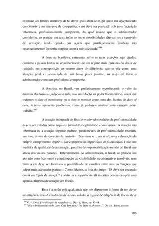 206
extensão dos limites anteriores de tal dever , pois além de exigir que o ato seja praticado
com boa-fé e no interesse da companhia, o ato deve ser praticado sob uma “actuação
informada, profissionalmente competente, da qual resulte que o administrador
considerou, ao praticar um acto, todas as outras possibilidades alternativas e razoáveis
de actuação, tendo optado por aquela que justificadamente (embora não
necessariamente) lhe tenha surgido como a mais adequada”386
.
A doutrina brasileira, entretanto, salvo as raras exceções aqui citadas,
caminha a passos lentos no reconhecimento de um regime mais próximo do dever de
cuidado, em contraposição ao vetusto dever de diligência, que se põe como uma
atuação geral e padronizada de um bonus pater familiæ, ao invés de tratar o
administrador como um profissional competente.
A doutrina, no Brasil, vem paulatinamente reconhecendo o valor da
doutrina do business judgement rule, mas em relação ao poder fiscalizatório, ainda que
tratemos o duty of monitoring ou o duty to monitor como uma das facetas do duty of
care, o tema apresenta problemas, como já pudemos analisar anteriormente neste
trabalho.387
A atuação informada do fiscal e os elevados padrões de profissionalidade
devem ser tratados como requisito formal de elegibilidade, como vimos. A atuação não
informada ou a atuação segundo padrões questionáveis de profissionalidade estariam,
em tese, dentro do conceito de omissão. Deveriam ser, por si só, uma vulneração do
próprio cumprimento objetivo das competências específicas de fiscalização e não um
medidor de qualidade dessa atuação, para fins de responsabilização ou não do fiscal que
atuou abaixo dos padrões. Diferentemente do administrador, o fiscal, ao praticar um
ato, não deve ficar entre a consideração de possibilidades ou alternativas razoáveis, nem
tanto a ele deve ser facultada a possibilidade de escolher entre atos ou funções que
julgar mais adequado praticar. Como falamos, a lista do artigo 163 deve ser encarada
como um “guia de atuação” e todas as competências ali inscritas devem cumprir uma
agenda criteriosa de atuação dos fiscais.
Essa é a razão pela qual, ainda que nos deparemos à frente de um dever
de diligência transformado em dever de cuidado, o regime de diligência de fiscais deve
386
G. F. DIAS, Fiscalização de sociedades..., Op. cit., Idem, pp. 43-44.
387
Vide o brilhante texto de Larry Catá BACKER, “The Duty to Monitor...”, Op. cit., Idem, passim.
 