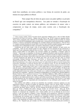 17
modo bem semelhante, em termos políticos e nas formas de exercício de poder, aos
titulares de cargos públicos no Brasil.
Nem sempre fôra do feitio de quem exerce um poder (público ou privado)
no Brasil agir com transparência obsessiva. Isso pode ter tornado a fiscalização do
exercício do poder central, em termos públicos, um substantivo de menor valor e
compreensão ao longo do tempo, assim como ocorreu com a fiscalização das
companhias.29
29
Nesse mesmo sentido, Calixto SALOMÃO FILHO apresentou brilhante glosa à obra de Fábio Konder
COMPARATO (O Poder de Controle..., Ibidem, Nota de Texto 2, pp. 38-39), vazada nos seguintes termos:
“Essa curiosa conjugação entre soberania da Assembléia Geral e realidade paralela do poder de controle
decorre sem dúvida da ambigüidade supra ressaltada entre a característica aristocrática da grande companhia
colonial e a natureza contratualista individualista da sociedade anônima pós-mercantilista (v. Nota de Texto
1). A prática societária brasileira do século XIX e, de resto, toda a história societária brasileira que se seguiu
são herdeiras dessa ambigüidade de fundo, que fortalece sobremaneira o poder do controlador”.
Lembremos que por muito tempo o país foi governado por ímpeto despótico, tal qual ocorria nas
companhias. Tanto em uma situação quanto em outra, tínhamos um eixo principal em que transitavam as
figuras que FAORO sabiamente chama de Donos do Poder. Muita vez, esses “donos do poder” exerciam não
apenas o poder político na vida pública, mas exerciam, também, nas companhias, o chamado “poder de
controle”. Tome-se que as companhias, no alvorecer do capitalismo brasileiro, ainda em período colonial ou
monárquico, administravam empresas agrícolas e latifúndios. O controle exercido nas empresas modernas no
Brasil aprendeu, por herança, muitas lições de governo desenvolvidas nessa empresa agrícola em que público
e privado transitavam não apenas de um cômodo para outro, mas de uma nota para outra, na mesma
escrivaninha. Richard GRAHAM (Patronage and Politics in Nineteenth-Century Brazil. Stanford, CA:
Stanford University Press, 1990, p. 43), lembra: “Those who owned property in early-nineteenth-century
Brazil held ambivalent views about central government. If it offered them an effective tool for keeping them
propertyless subordinate, it could also threaten their own authority locally. To solve this dilemma men of
substance eventually made sure that they or their friends occupied the positions of power at every level of the
state apparatus”. Páginas depois (210 e segs.), o autor ainda expõe os canais do patronato e as intrincadas
redes de conexão entre poder público político e poder econômico privado, com apoio público. No Brasil, país
e exploração empresarial nasceram juntos e não se sabe ao certo quem aprendeu com quem: se a cultura de
gestão empresarial carreou seus valores para o Estado ou se a cultura de gestão pública carreou seus valores
para dentro das companhias. Aplicado ao problema da independência no conselho fiscal, Haroldo Malheiros
Duclerc VERÇOSA (Curso de Direito Comercial, 3º vol.. São Paulo: Malheiros, 2008, p.490) nos alertou com
esta judiciosa passagem: “Motivos de ordem sociológica e histórica em relação ao ordenamento jurídico
brasileiro na sua origem poderiam talvez explicar a proverbial característica de ineficiência, fundada na falta
de profissionalismo dos seus membros; no espírito do exercício de tal função como um favor a um amigo
dono de uma companhia; na impunidade pelo descumprimento de suas atribuições pelos membros; etc.”
(grifos do original).
Essa simbiose entre público e privado nos primórdios das sociedades comerciais modernas era uma
característica própria e peculiar do modelo de exploração colonial, como nos adverte Tullio ASCARELLI
(“Princípios e Problemas das Sociedades Anônimas”, In Problemas das Sociedades Anônimas e Direito
Comparado. São Paulo: Saraiva, 1945; pp. 336-344), Eduardo Secchi MUNHOZ (Empresa Contemporânea...,
Idem, pp. 52-63) e Waldírio BULGARELLI (Regime Jurídico do Conselho Fiscal..., Idem, pp. 26-35).
Entretanto, no Brasil essa simbiose durou mais: “Tem sido, por certo, essa via que vem influenciando a
doutrina, na comparação das companhias com o sistema político, por isso já chamadas de microcosmos
políticos, o que, por sugestivo, enriquece o tema, oferecendo novas perspectivas, sobretudo de natureza
ideológica. Por esse prisma, verifica-se, desde logo, a demitificação da democracia interna nas companhias.
A desigualdade dos acionistas, que se manifesta nas companhias coloniais, ficou durante muito tempo
obscurecida pela ilusão da igualdade democrática, do modelo liberal, e hoje, pela ótica da transparência,
voltou a ficar translúcida em relação a seus direitos e à sua posição perante o poder” (W. BULGARELLI,
Ibidem, p. 26). Enquanto que, por exemplo, nos EUA, essa esclerose de gestão gerada pela resistência à
 