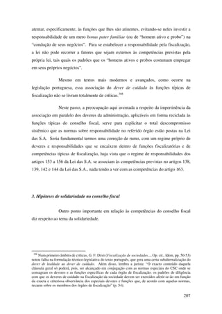 207
atentar, especificamente, às funções que lhes são atinentes, evitando-se neles investir a
responsabilidade de um mero bonus pater familiae (ou de “homem ativo e probo”) na
“condução de seus negócios”. Para se estabelecer a responsabilidade pela fiscalização,
a lei não pode recorrer a fatores que sejam externos às competências previstas pela
própria lei, tais quais os padrões que os “homens ativos e probos costumam empregar
em seus próprios negócios”.
Mesmo em textos mais modernos e avançados, como ocorre na
legislação portuguesa, essa associação do dever de cuidado às funções típicas de
fiscalização não se livram totalmente de críticas.388
Neste passo, a preocupação aqui aventada a respeito da impertinência da
associação em paralelo dos deveres da administração, aplicáveis em forma reciclada às
funções típicas do conselho fiscal, serve para explicitar o total descompromisso
sistêmico que as normas sobre responsabilidade no referido órgão estão postas na Lei
das S.A. Seria fundamental termos uma correção de rumo, com um regime próprio de
deveres e responsabilidades que se encaixem dentro de funções fiscalizatórias e de
competências típicas de fiscalização, haja vista que o regime de responsabilidades dos
artigos 153 a 156 da Lei das S.A. se associam às competências previstas no artigos 138,
139, 142 e 144 da Lei das S.A., nada tendo a ver com as competências do artigo 163.
3. Hipóteses de solidariedade no conselho fiscal
Outro ponto importante em relação às competências do conselho fiscal
diz respeito ao tema da solidariedade.
388
Num primeiro âmbito de críticas, G. F. DIAS (Fiscalização de sociedades..., Op. cit., Idem, pp. 50-53)
notou falha na formulação técnico-legislativa do texto português, que gera uma certa subalternalização do
dever de lealdade ao dever de cuidado. Além disso, lembra a jurista: “O exacto conteúdo daquela
cláusula geral só poderá, pois, ser alcançado em conjugação com as normas especiais do CSC onde se
consagram os deveres e as funções específicas de cada órgão de fiscalização: os padrões de diligência
com que os deveres de cuidado na fiscalização da sociedade devem ser exercidos aferir-se-ão em função
da exacta e criteriosa observância dos especiais deveres e funções que, de acordo com aquelas normas,
recaem sobre os membros dos órgãos de fiscalização” (p. 54).
 