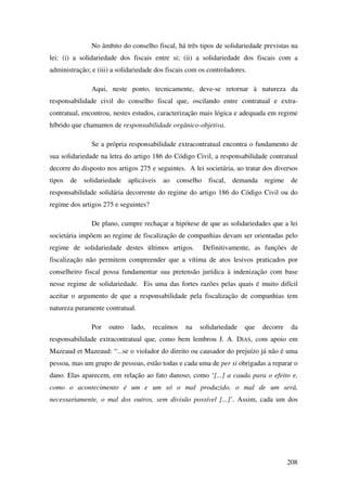 208
No âmbito do conselho fiscal, há três tipos de solidariedade previstas na
lei: (i) a solidariedade dos fiscais entre si; (ii) a solidariedade dos fiscais com a
administração; e (iii) a solidariedade dos fiscais com os controladores.
Aqui, neste ponto, tecnicamente, deve-se retornar à natureza da
responsabilidade civil do conselho fiscal que, oscilando entre contratual e extra-
contratual, encontrou, nestes estudos, caracterização mais lógica e adequada em regime
híbrido que chamamos de responsabilidade orgânico-objetiva.
Se a própria responsabilidade extracontratual encontra o fundamento de
sua solidariedade na letra do artigo 186 do Código Civil, a responsabilidade contratual
decorre do disposto nos artigos 275 e seguintes. A lei societária, ao tratar dos diversos
tipos de solidariedade aplicáveis ao conselho fiscal, demanda regime de
responsabilidade solidária decorrente do regime do artigo 186 do Código Civil ou do
regime dos artigos 275 e seguintes?
De plano, cumpre rechaçar a hipótese de que as solidariedades que a lei
societária impõem ao regime de fiscalização de companhias devam ser orientadas pelo
regime de solidariedade destes últimos artigos. Definitivamente, as funções de
fiscalização não permitem compreender que a vítima de atos lesivos praticados por
conselheiro fiscal possa fundamentar sua pretensão jurídica à indenização com base
nesse regime de solidariedade. Eis uma das fortes razões pelas quais é muito difícil
aceitar o argumento de que a responsabilidade pela fiscalização de companhias tem
natureza puramente contratual.
Por outro lado, recaímos na solidariedade que decorre da
responsabilidade extracontratual que, como bem lembrou J. A. DIAS, com apoio em
Mazeaud et Mazeaud: “...se o violador do direito ou causador do prejuízo já não é uma
pessoa, mas um grupo de pessoas, estão todas e cada uma de per si obrigadas a reparar o
dano. Elas aparecem, em relação ao fato danoso, como ‘[...] a cauda para o efeito e,
como o acontecimento é um e um só o mal produzido, o mal de um será,
necessariamente, o mal dos outros, sem divisão possível [...]’. Assim, cada um dos
 