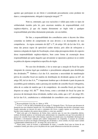 209
agentes que participam no ato ilícito é considerado pessoalmente como produtor do
dano e, conseqüentemente, obrigado à reparação integral”.389
Note-se, entretanto, que esse raciocínio é válido para todos os tipos de
solidariedade trazidos pela lei, pois encerram modelos de responsabilidade civil
orgânico-objetiva, já que ela imputa diretamente ao órgão toda e qualquer
responsabilidade pela faltas diretamente praticadas em seu âmbito.
De fato, a responsabilidade dos conselheiros entre si decorre das faltas
cometidas no âmbito do cumprimento de seus deveres e no desempenho de suas
competências. As regras constantes do §§2o
e 3o
, do artigo 165, da Lei das S.A., são
umas das poucas regras de apreciável caráter técnico, pois além de reforçarem a
natureza colegiada do órgão de fiscalização, criam culpa pressuposta dentro do espectro
dessa responsabilidade orgânico-objetiva, bem como forma de exoneração dessa
responsabilidade por parte daqueles que ativamente se opuseram a praticar ou se omitir
na prática de alguma competência específica do órgão.
No caso dos dividendos, é de se notar que a atuação do fiscal faz parte
integrante do sistema legal que estabelece o procedimento adequado para distribuição
dos dividendos.390
Embora a Lei das S.A. mencione a necessidade de manifestação
prévia do conselho fiscal em matéria de distribuição de dividendo apenas no §4o
, do
artigo 202, da Lei das S.A.,391
é importante lembrar que o dividendo é parte da pauta da
assembléia geral ordinária, onde a presença de membro de conselho fiscal é obrigatória,
além de se cuidar de matéria que é de competência do conselho fiscal, por força do
disposto no artigo 163, III.392
Desta forma, como a atividade do fiscal faz parte do
processo de declaração desse dividendo, melhor seria, então, que o §1o
, do artigo 201,
da Lei das S.A., estabelecesse a solidariedade do conselheiro com a administração no
389
Responsabilidade Civil, Op. cit., Idem, p. 1078.
390
A Lei no
3.150, de 1882 já dispunha em seu artigo 27, Parágrafo Único: “Os fiscaes que deixarem de
denunciar nos seus relatórios annuais (art. 14) a distribuição de dividendos não devidos e quaisquer outras
fraudes praticadas no decurso do anno e constantes dos livros e papéis sujeitos ao seu exame, serão
havidos como cumplices dos autores desses delitos e, como taes, punidos”.
391
Ideal seria que a lei dispusesse, de forma clara e precisa, que, no caso das companhias abertas,
nenhum dividendo pudesse ser declarado pela administração da companhia sem que fosse precedido de
parecer do conselho fiscal dado sobre balanço específico levantado para essa finalidade (declaração de
dividendo) e devidamente auditado pelo auditor independente da companhia. A atuação do conselho
fiscal deveria ser prévia em relação à declaração dos dividendos e, nesse sentido, iria fazer maior sentido
a solidariedade estabelecida no §1o
, do artigo 201, da Lei das S.A.
392
Neste ponto, como já tivemos a oportunidade de tratar, o conselho fiscal atua na forma de um
verdadeiro comitê, pois atua a priori da prática do ato e pode influenciar na decisão dos acionistas.
 