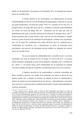 210
âmbito de tal declaração, cujo processo de formulação deve ser integrado por parecer
prévio do conselho fiscal.
A mesma questão se dá, teoricamente, no estabelecimento da mesma
responsabilidade ao fiscal no caso de distribuição de participações, sobretudo no caso da
das partes beneficiárias, na forma dos artigos 190 e 47 e seguintes da Lei das S.A.. O
parágrafo único, do artigo 190, da Lei das S.A., estabelece as mesmas responsabilidades
aos fiscais, na forma do artigo 201, §1º. Entretanto, não há regra que trate do
procedimento pelo qual o conselho participa da fiscalização do destaque desse valor.393
O único pormenor que se pode afirmar é que, como no caso dos dividendos, a atuação
do fiscal é parte do processo de atribuição de participações, e melhor seria, igualmente,
que o §1o
do artigo 201, combinado com o artigo 190 da Lei das S.A., estabelecessem a
solidariedade do conselheiro com a administração na esfera da declaração dessa
participação, cujo processo de formulação deveria também ser integrado por parecer
prévio do conselho fiscal.
No caso do regime de solidariedade entre o conselho fiscal e o acionista
controlador, por força do disposto no §2o
, do artigo 117, da Lei das S.A., a excelente
técnica legislativa empregada no texto desse parágrafo, conjugado com o conteúdo do
§1o
, alínea “e”, do mesmo artigo, prevê solidariedade por ato praticado em conjunto
com outro membro de órgão da companhia, em detrimento desta ou de seus acionistas.
A hipótese prescrita na lei responsabiliza o acionista controlador por
danos causados a terceiros, em virtude de ato praticado com abuso ou desvio de seus
poderes, dentre eles, a indução ou tentativa de indução de fiscal ou administrador a
praticar ato ilegal ou em descumprimento de seus deveres. Adicionalmente, a promoção
desse ato lesivo à ratificação pela assembléia-geral também acarreta responsabilidade do
acionista controlador.
393
Para complicar mais a questão, sendo o titular de parte beneficiária uma espécie de credor da
companhia, não pode ele se valer dos direitos de acionista, exceto pelo direito de fiscalizar, nos termos da
lei, os atos dos administradores (artigo 46, §3º da Lei das S.A.). Contudo, esse direito de fiscalizar do
acionista refere-se ao artigo 109, III, da Lei das S.A. e não estaria se referindo, numa primeira instância, a
eventual direito do titular de parte beneficiária de participar do conselho fiscal, como ocorria na Lei de
1882. Entretanto, pode-se entender que o direito de fiscalizar do acionista não estaria limitado ao âmbito
restrito de uma fiscalização pessoal, mas incluiria, no caso de conselhos fiscais “instalados”, a
possibilidade de interagir com o conselho. Não justificaria, entretanto, nesse sentido, que solicitações do
artigo 163, §3º, da Lei das S.A., estivesse restrita a pequenos grupos de acionistas em detrimento dos
titulares de direitos de participação, nos termos do artigo 190 da Lei das S.A. A questão é complexa e
envolve um debate histórico excitante, reproduzido com maestria por CARVALHOSA (Comentários..., 1º
vol., Op. cit., Idem, pp. 507-510).
 
