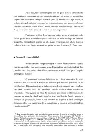 211
Nessa área, não é difícil imaginar atos em que o fiscal se torna solidário
com o acionista controlador, ou com o administrador, ou com ambos, por compartilhar
da prática de um ato que configure abuso de poder de controle – são, tipicamente, os
pedidos feitos pelo acionista controlador ou pela administração para que os membros do
conselho fiscal façam “vistas grossas” ou que elaborem pareceres em que “omitam” ou
“peguem leve” em certas críticas à administração e assim por diante.
Fatalmente, pedidos desse jaez, que sejam aceitos e praticados pelos
fiscais, podem levar a assembléia-geral à ratificação de muito ato ilegal ou danoso à
companhia, principalmente quando tais atos ilegais representem um reflexo direto na
realidade desta, à luz do que se encontrar expresso nas suas demonstrações financeiras.
4. Extinção da responsabilidade
Preliminarmente, cumpre distinguir os termos de encerramento segundo
o direito envolvido – para compreender o termo de extinção da responsabilidade civil do
conselho fiscal, é necessário saber diferenciar esse termo daquele outro que diz respeito
à extinção do mandato.
O mandato de um conselheiro fiscal se extingue com o fim do termo
assinalado para o exercício da função, por renúncia, por demissão, por morte ou por
impedimento. O impedimento é, de todos, o termo de encerramento mais complexo,
pois pode envolver perda das qualidades formais previstas como requisito de
investidura. Trata-se, aqui, da perda de qualidades que afetem a independência dos
membros do conselho fiscal, pois ninguém perde qualificação formal, segundo a
definição de qualificação formal a que aludimos no Capítulo 5 desta dissertação.
Entretanto, não é com o encerramento do mandato que se encerra a responsabilidade do
conselheiro fiscal.394
394
Esta simples observação muita vez não incorpora premissas de solução de conflitos vistos na
jurisprudência e no quotidiano das companhias. Como exemplo desta afirmação, vide Acórdão do
Superior Tribunal de Justiça, nos autos do Recurso Especial nº 471.048/PR (STJ, 3a
Turma, Relatora
Ministra Nancy Andrighi, v.u., j.: 10/06/2003, publicado DJ 04/08/2003, p. 296, RSTJ 184/270), em que
se discutiu ação onde o autor requereu a nulidade de ato societário que aprovou a eleição de membro para
o conselho fiscal ligado ao controlador, em fraude aos requisitos de elegibilidade do artigo 163 da Lei das
S.A. Na mencionada ação, foi deferida tutela antecipada autorizando o autor a substituir o membro
 