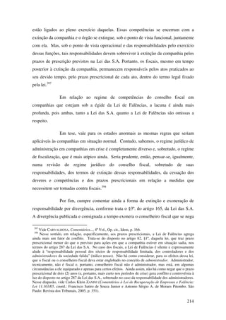 214
estão ligados ao pleno exercício daquelas. Essas competências se encerram com a
extinção da companhia e o órgão se extingue, sob o ponto de vista funcional, juntamente
com ela. Mas, sob o ponto de vista operacional e das responsabilidades pelo exercício
dessas funções, tais responsabilidades devem sobreviver à extinção da companhia pelos
prazos de prescrição previstos na Lei das S.A. Portanto, os fiscais, mesmo em tempo
posterior à extinção da companhia, permanecem responsáveis pelos atos praticados ao
seu devido tempo, pelo prazo prescricional de cada ato, dentro do termo legal fixado
pela lei.397
Em relação ao regime de competências do conselho fiscal em
companhias que estejam sob a égide da Lei de Falências, a lacuna é ainda mais
profunda, pois ambas, tanto a Lei das S.A. quanto a Lei de Falências são omissas a
respeito.
Em tese, vale para os estados anormais as mesmas regras que seriam
aplicáveis às companhias em situação normal. Contudo, sabemos, o regime jurídico de
administração em companhias em crise é completamente diverso e, sobretudo, o regime
de fiscalização, que é mais atípico ainda. Seria prudente, então, pensar-se, igualmente,
numa revisão do regime jurídico do conselho fiscal, sobretudo de suas
responsabilidades, dos termos de extinção dessas responsabilidades, da cessação dos
deveres e competências e dos prazos prescricionais em relação a medidas que
necessitem ser tomadas contra fiscais.398
Por fim, cumpre comentar ainda a forma de extinção e exoneração de
responsabilidade por divergência, conforme trata o §3º. do artigo 165, da Lei das S.A.
A divergência publicada e consignada a tempo exonera o conselheiro fiscal que se nega
397
Vide CARVALHOSA, Comentários..., 4º Vol., Op. cit., Idem, p. 166.
398
Nesse sentido, em relação, especificamente, aos prazos prescricionais, a Lei de Falências agrega
ainda mais um fator de conflito. Trata-se do disposto no artigo 82, §1º, daquela lei, que traz prazo
prescricional menor do que o previsto para ações em que a companhia estiver em situação sadia, nos
termos do artigo 287 da Lei das S.A. No caso dos fiscais, a Lei de Falências é silente e expressamente
alude à “responsabilidade pessoal dos sócios de responsabilidade limitada, dos controladores e dos
administradores da sociedade falida” (itálico nosso). Não há como considerar, para os efeitos dessa lei,
que o fiscal ou o conselheiro fiscal deva estar englobado no conceito de administrador. Administrador,
tecnicamente, não é fiscal e, portanto, conselheiro fiscal não é administrador, mas está, em algumas
circunstâncias a ele equiparado e apenas para certos efeitos. Ainda assim, não há como negar que o prazo
prescricional de dois (2) anos (e, portanto, mais curto nos períodos de crise) gera conflito e controvérsia à
luz do disposto no artigo 287 da Lei das S.A., sobretudo no caso da responsabilidade dos administradores.
Nesse diapasão, vide Carlos Klein ZANINI (Comentários à Lei de Recuperação de Empresas e Falência:
Lei 11.101/05, coord.: Francisco Satiro de Souza Junior e Antonio Sérgio A. de Moraes Pitombo. São
Paulo: Revista dos Tribunais, 2005, p. 351).
 