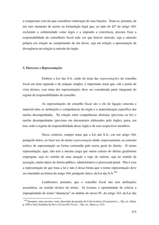 215
a compactuar com ato que considerar vulneração de suas funções. Trata-se, portanto, de
um raro momento de acerto na formulação legal que, ao lado do §2º do artigo 165,
excluindo a solidariedade como regra e a impondo a conivência, procura fixar a
responsabilidade do conselheiro fiscal toda vez que houver omissão, seja a omissão
própria em relação ao cumprimento de um dever, seja em relação a apresentação de
divergência em relação à omissão do órgão.
5. Pareceres e Representações
Embora a Lei das S.A. cuide do tema das representações do conselho
fiscal em item separado e de redação simples, é importante notar que, sob o ponto de
vista técnico, esse tema das representações deve ser considerado parte integrante do
regime de responsabilidades do conselho.
As representações do conselho fiscal são o elo de ligação concreta e
material entre as atribuições e competências do órgão e a materialização específica das
tarefas desempenhadas. Na relação entre competências abstratas (previstas na lei) e
tarefas desempenhadas (previstas em documentos elaborados pelo órgão), paira, em
tese, todo o regime de responsabilidade desse órgão e de seus respectivos membros.
Nesse contexto, cumpre notar que a Lei das S.A., em seu artigo 164,
parágrafo único, ao fazer uso do termo representação alude, expressamente, ao conceito
teórico de representação na forma construída pela teoria geral do direito. O termo
representação, aqui, não tem a mesma carga que outras esferas do direito geralmente
empregam, seja no sentido de uma atuação a rogo de outrem, seja no sentido de
acusação, muito típico do direito público, administrativo e processual penal. Não é essa
a representação de que trata a lei e não é dessa forma que o termo representação deve
ser entendido na leitura do artigo 164, parágrafo único, da Lei das S.A.399
Lembremos, portanto, que o conselho fiscal não tem atribuições
acusatórias, no sentido técnico do termo. Já tivemos a oportunidade de criticar a
impropriedade do termo “denunciar” no âmbito do inciso IV, do artigo 163, da Lei das
399
Ousamos, data maxima venia, discordar da posição de CARVALHOSA (Comentários..., Op. cit., Idem,
p. 458) e José Anchieta da SILVA (Conselho Fiscal..., Op. cit., Idem, p. 112).
 
