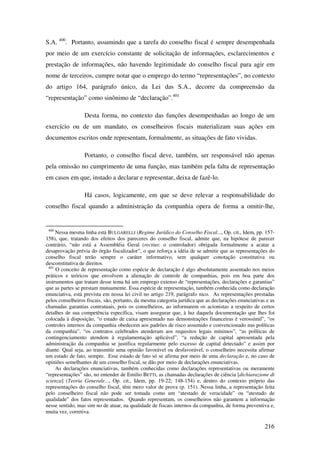 216
S.A. 400
. Portanto, assumindo que a tarefa do conselho fiscal é sempre desempenhada
por meio de um exercício constante de solicitação de informações, esclarecimentos e
prestação de informações, não havendo legitimidade do conselho fiscal para agir em
nome de terceiros, cumpre notar que o emprego do termo “representações”, no contexto
do artigo 164, parágrafo único, da Lei das S.A., decorre da compreensão da
“representação” como sinônimo de “declaração”.401
Desta forma, no contexto das funções desempenhadas ao longo de um
exercício ou de um mandato, os conselheiros fiscais materializam suas ações em
documentos escritos onde representam, formalmente, as situações de fato vividas.
Portanto, o conselho fiscal deve, também, ser responsável não apenas
pela omissão no cumprimento de uma função, mas também pela falta de representação
em casos em que, instado a declarar e representar, deixa de fazê-lo.
Há casos, logicamente, em que se deve relevar a responsabilidade do
conselho fiscal quando a administração da companhia opera de forma a omitir-lhe,
400
Nessa mesma linha está BULGARELLI (Regime Jurídico do Conselho Fiscal..., Op. cit., Idem, pp. 157-
158), que, tratando dos efeitos dos pareceres do conselho fiscal, admite que, na hipótese de parecer
contrário, “não está a Assembléia Geral (rectius: o controlador) obrigada formalmente a acatar a
desaprovação prévia do órgão fiscalizador”, o que reforça a idéia de se admitir que as representações do
conselho fiscal terão sempre o caráter informativo, sem qualquer conotação constitutiva ou
desconstitutiva de direitos.
401
O conceito de representação como espécie de declaração é algo absolutamente assentado nos meios
práticos e teóricos que envolvem a alienação de controle de companhias, pois em boa parte dos
instrumentos que tratam desse tema há um emprego extenso de “representações, declarações e garantias”
que as partes se prestam mutuamente. Essa espécie de representação, também conhecida como declaração
enunciativa, está prevista em nossa lei civil no artigo 219, parágrafo nico. As representações prestadas
pelos conselheiros fiscais, são, portanto, da mesma categoria jurídica que as declarações enunciativas e as
chamadas garantias contratuais, pois os conselheiros, ao informarem os acionistas a respeito de certos
detalhes de sua competência específica, visam assegurar que, à luz daquela documentação que lhes foi
colocada à disposição, “o estado de caixa apresentado nas demonstrações financeiras é verossímil”, “os
controles internos da companhia obedecem aos padrões de risco assumido e convencionado nas políticas
da companhia”, “os contratos celebrados atenderam aos requisitos legais mínimos”, “as políticas de
contingenciamento atendem à regulamentação aplicável”, “a redução de capital apresentada pela
administração da companhia se justifica regularmente pelo excesso de capital detectado” e assim por
diante. Qual seja, ao transmitir uma opinião favorável ou desfavorável, o conselheiro necessita afirmar
um estado de fato, sempre. Esse estado de fato só se afirma por meio de uma declaração e, no caso de
opiniões semelhantes de um conselho fiscal, se dão por meio de declarações enunciativas.
As declarações enunciativas, também conhecidas como declarações representativas ou meramente
“representações” são, no entender de Emilio BETTI, as chamadas declarações de ciência [dichiarazione di
scienza] (Teoria Generale..., Op. cit., Idem, pp. 19-22; 148-154) e, dentro do contexto próprio das
representações do conselho fiscal, têm mero valor de prova (p. 151). Nessa linha, a representação feita
pelo conselheiro fiscal não pode ser tomada como um “atestado de veracidade” ou “atestado de
qualidade” dos fatos representados. Quando representam, os conselheiros não garantem a informação
nesse sentido, mas sim no de atuar, na qualidade de fiscais internos da companhia, de forma preventiva e,
muita vez, corretiva.
 