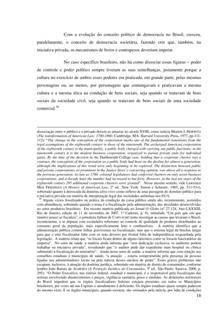 18
Com a evolução do conceito político de democracia no Brasil, cresceu,
paralelamente, o conceito de democracia societária, fazendo crer que, também, na
iniciativa privada, os mecanismos de freios e contrapesos deveriam imperar.
No caso específico brasileiro, não há como dissociar essas figuras – poder
de controle e poder político sempre tiveram as suas semelhanças, justamente porque a
cultura no exercício de ambos esses poderes era praticada, em grande parte, pelas mesmas
personagens ou, ao menos, por personagens que comungavam e praticavam a mesma
cultura e a mesma ética na condução de bens sociais, seja quando se tratavam de bens
sociais da sociedade civil, seja quando se tratavam de bens sociais de uma sociedade
comercial.30
dissociação entre o público e o privado deixou as amarras no século XVIII, como noticia Morton J. HORWITZ
(The transformation of American Law: 1780-1860. Cambridge, MA: Harvard University Press, 1977, pp.111-
112): “The change in the conception of the corporation marks one of the fundamental transitions from the
legal assumptions of the eighteenth century to those of the nineteenth. The archetypal American corporation
of the eighteenth century is the municipality, a public body charged with carrying out public functions; in the
nineteenth century it is the modern business corporation, organized to pursue private ends for individual
gains. By the time of the decision in the Darthmouth College case, holding that a corporate charter was a
contract, the conception of the corporation as a public body had been on the decline for almost a generation,
although the implications of this trend were only beginning to be explored. The distinction between public
and private corporations, so prominent in the Justice Story’s concurring opinion, was above all a response to
the previous generation. As late as 1780, colonial legislatures had conferred charters on only seven business
corporations, and a decade later the number had increased to but forty. However, in the last ten years of the
eighteenth century 295 additional corporate charters were granted”. Nesse mesmo sentido, vide Lawrence
Meir FRIEDMAN (A History of American Law, 2a
ed.. New York: Simon e Schuster, 1985, pp. 511-531),
sobretudo quanto à derrocada da doutrina ultra vires como reflexo de uma passagem do domínio público para
a iniciativa privada em matéria de interpretação legal das sociedades anônimas nos EUA.
30
Alguns vícios fossilizados na prática da condução da coisa pública ainda são, recentemente, assistidos
com abundância, sobretudo quando o tema é a fiscalização pela administração, das atividades desenvolvidas
no setor produtivo brasileiro. Em recente matéria publicada no Jornal O Globo (no
27.124, Ano LXXXIII,
Rio de Janeiro, edição de 11 de novembro de 2007, 1o
Caderno, p. 8), intitulada “Um país que em que
(muito) pouco se fiscaliza”, o jornalista Jailton de CARVALHO tenta investigar as causas que levaram o Brasil,
recentemente, a se deparar com escândalos referentes ao controle de qualidade de produtos distribuídos ao
consumo geral da população, mais especificamente leite e combustíveis. A matéria identifica que a
administração pública comete falhas gravíssimas na fiscalização, mas que o sistema legal dá brechas largas
para que o ente fiscalizador falte com os seus deveres por frontal falta de independência resguardada pela
legislação. A matéria relata que “os fiscais ficam dentro de alguns laticínios como se fossem funcionários da
empresa”. No setor de saúde, a matéria ainda informa que “sem dedicação exclusiva, os auditores podem
trabalhar na iniciativa privada”, ressaltando que “o auditor pode dar expediente num hospital ou clínica
submetido à fiscalização do ministério”. Ainda nesse setor de saúde, a matéria informa que com relação aos
conselhos estaduais e municipais de saúde, “a atuação ... estaria comprometida pela presença de pessoas
ligadas aos administradores locais ou pela inércia desses núcleos de poder”. Esses graves problemas não
escapam, inclusive, à atenção da doutrina jurídica, sobretudo em matéria de direito do consumidor, conforme
lembra João Batista de ALMEIDA (A Proteção Jurídica do Consumidor, 5a
ed.. São Paulo: Saraiva, 2006, p.
295): “O Poder Executivo, nas esferas federal, estadual e municipal, é o responsável pela fiscalização das
normas envolvendo abastecimentos e preços, vigilância sanitária, pesos e medidas. As dimensões territoriais
do Brasil impedem que os órgãos fiscalizadores federais estejam presentes em todos os Municípios
brasileiros; por vezes até nas Capitais o atendimento é deficiente. Os órgãos estaduais quase sempre padecem
do mesmo vício. E os órgãos municipais, quando existem, são vitimados pela inércia, por falta de condições
 