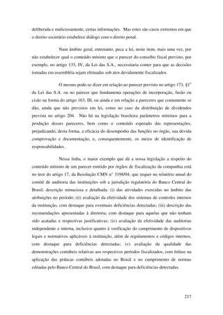217
deliberada e maliciosamente, certas informações. Mas estes são casos extremos em que
o direito societário estabelece diálogo com o direito penal.
Num âmbito geral, entretanto, peca a lei, neste item, mais uma vez, por
não estabelecer qual o conteúdo mínimo que o parecer do conselho fiscal previsto, por
exemplo, no artigo 133, IV, da Lei das S.A., necessitaria conter para que as decisões
tomadas em assembléia sejam efetuadas sob atos devidamente fiscalizados.
O mesmo pode-se dizer em relação ao parecer previsto no artigo 173, §1o
da Lei das S.A. ou no parecer que fundamenta operações de incorporação, fusão ou
cisão na forma do artigo 163, III, ou ainda e em relação a pareceres que comumente se
dão, ainda que não previstos em lei, como no caso da distribuição de dividendos
prevista no artigo 204. Não há na legislação brasileira parâmetros mínimos para a
produção desses pareceres, bem como o conteúdo esperado das representações,
prejudicando, desta forma, a eficácia do desempenho das funções no órgão, sua devida
comprovação e documentação, e, consequentemente, os meios de identificação de
responsabilidades.
Nessa linha, o maior exemplo que dá a nossa legislação a respeito do
conteúdo mínimo de um parecer emitido por órgãos de fiscalização da companhia está
no teor do artigo 17, da Resolução CMN n° 3198/04, que requer no relatório anual do
comitê de auditoria das instituições sob a jurisdição regulatória do Banco Central do
Brasil, descrição minuciosa e detalhada: (i) das atividades exercidas no âmbito das
atribuições no período; (ii) avaliação da efetividade dos sistemas de controles internos
da instituição, com destaque para eventuais deficiências detectadas; (iii) descrição das
recomendações apresentadas à diretoria, com destaque para aquelas que não tenham
sido acatadas e respectivas justificativas; (iv) avaliação da efetividade das auditorias
independente e interna, inclusive quanto à verificação do cumprimento de dispositivos
legais e normativos aplicáveis à instituição, além de regulamentos e códigos internos,
com destaque para deficiências detectadas; (v) avaliação da qualidade das
demonstrações contábeis relativas aos respectivos períodos fiscalizados, com ênfase na
aplicação das práticas contábeis adotadas no Brasil e no cumprimento de normas
editadas pelo Banco Central do Brasil, com destaque para deficiências detectadas.
 