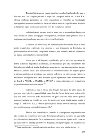 218
Esta tipificação para o parecer anual de conselho fiscal ainda não seria o
bastante, mas, em comparação com o artigo 164, parágrafo único, da Lei das S.A.,
oferece melhores parâmetros de como materializar os trabalhos de fiscalização
desempenhados em um mandato ou ainda em relação a um ato específico que demande
a atenção do órgão fiscalizador (como no caso das reduções de capital).
Adicionalmente, cumpre lembrar ainda que as companhias abertas, em
seus deveres de ampla divulgação e transparência, deveriam tornar públicas todas e
quaisquer manifestações de seus respectivos conselhos fiscais.
A questão da publicidade das representações do conselho fiscal é outro
ponto pouquíssimo explorado pela doutrina e sem tratamento na legislação, na
jurisprudência e até no direito comparado. Contudo, este tema não pode ser desprezado
ou tratado sem uma atenção mais especial.
Ainda que a lei dispense a publicação prévia para sua apresentação,
leitura e inclusão na pauta de assembléias, não faz sentido que, uma vez exarados não
haja obrigatoriedade de ampla divulgação, ao menos no caso das companhias abertas.
Muita vez, matéria tratada pelo parecer anual do conselho fiscal não diz respeito apenas
a interesse exclusivo de acionistas, mas também pode tocar em interesses de credores e
em deveres autárquicos da CVM e de outros órgãos regulatórios como o Banco Central
do Brasil, a ANEEL, a ANATEL, a ANVISA e outras autarquias com competência
regulatória em determinados setores.402
Além disso, para o fim de uma fixação mais justa do termo inicial do
prazo de prescrição da responsabilidade específica dos fiscais, faria muito mais sentido
que esse termo se desse a partir do momento em que o conselho emite e torna pública
uma representação ou opinião, ao invés de atrelar esse termo inicial, como propõe o
artigo 287 da Lei das S.A., à “data da publicação da ata que aprovar o balanço referente
ao exercício em que a violação tenha ocorrido”.
Muitos atos, competências, opiniões e consequentes responsabilidades
não ocorrem no contexto da aprovação do balanço referente a exercício em que tenha
ocorrido omissão do conselho fiscal, nem estão necessariamente ligados a ele, como no
caso das opiniões emitidas em reduções de capital, em incorporações, em incorporações
402
Desde que observada e respeitada a advertência de FERRI, objeto, neste trabalho, da Nota 218.
 