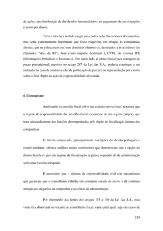 219
de ações, em distribuição de dividendos intermediários, no pagamento de participações
e assim por diante.
Talvez não faça sentido exigir uma publicação física desses documentos,
mas seria extremamente importante que fosse requerido, em relação às companhias
abertas, que os colocassem em seus domínios eletrônicos, destinados a investidores (os
chamados “sites de RI”), bem como naquele destinado à CVM, via sistema IPE
(Informações Periódicas e Eventuais). Por outro lado, o termo inicial para contagem de
prazo prescricional, previsto no artigo 287 da Lei das S.A., poderia continuar a ser
utilizado no caso de ausência total de publicação de parecer ou representação por escrito
sobre o fato objeto da ação de responsabilidade ali tratada.
6. Contraponto
Analisando o conselho fiscal sob o seu aspecto operacional, notamos que
o regime de responsabilidade do conselho fiscal ressente-se de um regime próprio, que
trate adequadamente das funções desempenhadas pelo órgão de fiscalização interna das
companhias.
O direito comparado, principalmente nas lições do direito português e
estado-unidense, oferece análises muito consistentes que demonstram que a opção do
direito brasileiro por um regime de fiscalização orgânica separado do da administração
seria uma escolha adequada.
É necessário que o sistema de responsabilidade civil crie mecanismos
que garantam que o conselheiro trabalhe em constante estado de alerta e dê contínua
atenção aos negócios da companhia e aos fatos da administração.
Por intermédio das lentes dos artigos 153 a 156 da Lei das S.A., essa
visão fica distorcida no tocante ao conselheiro fiscal, razão pela qual, seja em casos de
 