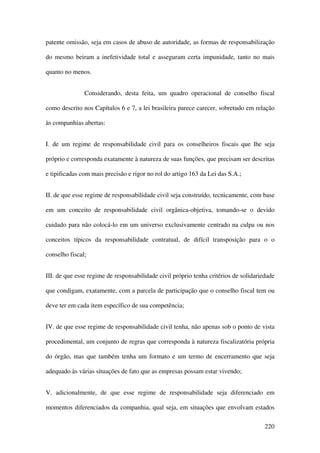 220
patente omissão, seja em casos de abuso de autoridade, as formas de responsabilização
do mesmo beiram a inefetividade total e asseguram certa impunidade, tanto no mais
quanto no menos.
Considerando, desta feita, um quadro operacional de conselho fiscal
como descrito nos Capítulos 6 e 7, a lei brasileira parece carecer, sobretudo em relação
às companhias abertas:
I. de um regime de responsabilidade civil para os conselheiros fiscais que lhe seja
próprio e corresponda exatamente à natureza de suas funções, que precisam ser descritas
e tipificadas com mais precisão e rigor no rol do artigo 163 da Lei das S.A.;
II. de que esse regime de responsabilidade civil seja construído, tecnicamente, com base
em um conceito de responsabilidade civil orgânica-objetiva, tomando-se o devido
cuidado para não colocá-lo em um universo exclusivamente centrado na culpa ou nos
conceitos típicos da responsabilidade contratual, de difícil transposição para o o
conselho fiscal;
III. de que esse regime de responsabilidade civil próprio tenha critérios de solidariedade
que condigam, exatamente, com a parcela de participação que o conselho fiscal tem ou
deve ter em cada item específico de sua competência;
IV. de que esse regime de responsabilidade civil tenha, não apenas sob o ponto de vista
procedimental, um conjunto de regras que corresponda à natureza fiscalizatória própria
do órgão, mas que também tenha um formato e um termo de encerramento que seja
adequado às várias situações de fato que as empresas possam estar vivendo;
V. adicionalmente, de que esse regime de responsabilidade seja diferenciado em
momentos diferenciados da companhia, qual seja, em situações que envolvam estados
 