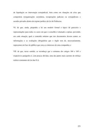 221
de liquidação ou intervenção extrajudicial, bem como em situações de crise que
comportem reorganizações societárias, recuperações judiciais ou extrajudiciais e
acordos privados dentro do regime jurídico da Lei de Falências;
VI. de que, ainda, proponha a lei um modelo formal e típico de pareceres e
representações para todos os casos em que o conselho é chamado a opinar, prevendo,
em cada situação, qual o conteúdo mínimo que tais documentos devem conter, as
informações e as avaliações obrigatórias que o órgão tem de, necessariamente,
representar em face do público que cerca os interesses de uma companhia; e
VII. de que, nesse sentido, se reconheça que a estrutura dos artigos 164 e 165 e
respectivos parágrafos é, com poucas dúvidas, uma das partes mais carentes de reforço
teórico constantes da Lei das S.A.
 