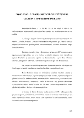223
CONCLUSÃO: O CONSELHO FISCAL NO UNIVERSO DA
CULTURA E DO DIREITO BRASILEIRO
Inquestionavelmente, a Lei das S.A. foi, ao seu tempo, e ainda é, em
muitos aspectos, uma das mais modernas e bem escritas leis societárias de que se tem
notícia.
A condução elegante e ao mesmo tempo precisa do texto capitaneado por
Alfredo LAMY FILHO e José Luiz de BULHÕES PEDREIRA permitiu que o Brasil tomasse
emprestado desses dois geniais juristas, um ordenamento societário ao mesmo tempo
técnico e didático.
Contudo, passados trinta e dois anos, a lei que, em 1976, marcava, com
algumas raras imprecisões, um novo período no direito societário e no mercado de
capitais brasileiro, já apresenta aspectos de desatualização. Após duas reformas
sensíveis, a lei ganhou sobrevida. Entretanto, há pontos em que está desatualizada.
Ao longo deste trabalho procuramos, à exaustão, estudar o fenômeno da
fiscalização societária com foco no conselho fiscal das companhias abertas.
Nosso histórico nunca nos favoreceu e a cultura brasileira sempre se
mostrou avessa à fiscalização, seja sob o ângulo de quem fiscaliza, seja sob o ângulo de
quem é fiscalizado. Definitivamente, não há no Brasil uma tradição fiscalizatória, seja
porque o brasileiro não é simpático à tarefa de fiscalizar, seja porque o brasileiro,
definitivamente, detesta ser fiscalizado. Há, em nossa cultura, um pendor maior para a
tolerância de vícios e deslizes, privados ou públicos.
A história do direito de outras nações como os EUA e a França mostra
que, nesses países, a intolerância com os vícios e com os deslizes é muito menor, o que
leva o exercício do direito, nesses países, a um rigor maior e, consequentemente, a uma
fiscalização mais efetiva e empenhada.
 