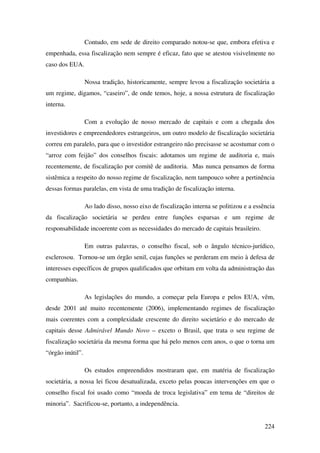 224
Contudo, em sede de direito comparado notou-se que, embora efetiva e
empenhada, essa fiscalização nem sempre é eficaz, fato que se atestou visivelmente no
caso dos EUA.
Nossa tradição, historicamente, sempre levou a fiscalização societária a
um regime, digamos, “caseiro”, de onde temos, hoje, a nossa estrutura de fiscalização
interna.
Com a evolução de nosso mercado de capitais e com a chegada dos
investidores e empreendedores estrangeiros, um outro modelo de fiscalização societária
correu em paralelo, para que o investidor estrangeiro não precisasse se acostumar com o
“arroz com feijão” dos conselhos fiscais: adotamos um regime de auditoria e, mais
recentemente, de fiscalização por comitê de auditoria. Mas nunca pensamos de forma
sistêmica a respeito do nosso regime de fiscalização, nem tampouco sobre a pertinência
dessas formas paralelas, em vista de uma tradição de fiscalização interna.
Ao lado disso, nosso eixo de fiscalização interna se politizou e a essência
da fiscalização societária se perdeu entre funções esparsas e um regime de
responsabilidade incoerente com as necessidades do mercado de capitais brasileiro.
Em outras palavras, o conselho fiscal, sob o ângulo técnico-jurídico,
esclerosou. Tornou-se um órgão senil, cujas funções se perderam em meio à defesa de
interesses específicos de grupos qualificados que orbitam em volta da administração das
companhias.
As legislações do mundo, a começar pela Europa e pelos EUA, vêm,
desde 2001 até muito recentemente (2006), implementando regimes de fiscalização
mais coerentes com a complexidade crescente do direito societário e do mercado de
capitais desse Admirável Mundo Novo – exceto o Brasil, que trata o seu regime de
fiscalização societária da mesma forma que há pelo menos cem anos, o que o torna um
“órgão inútil”.
Os estudos empreendidos mostraram que, em matéria de fiscalização
societária, a nossa lei ficou desatualizada, exceto pelas poucas intervenções em que o
conselho fiscal foi usado como “moeda de troca legislativa” em tema de “direitos de
minoria”. Sacrificou-se, portanto, a independência.
 