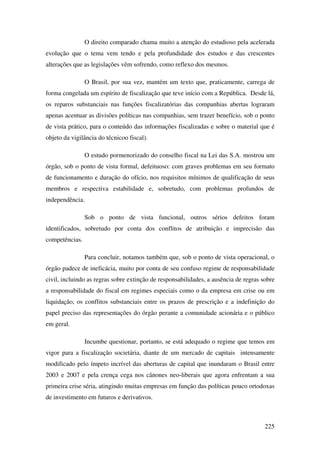 225
O direito comparado chama muito a atenção do estudioso pela acelerada
evolução que o tema vem tendo e pela profundidade dos estudos e das crescentes
alterações que as legislações vêm sofrendo, como reflexo dos mesmos.
O Brasil, por sua vez, mantém um texto que, praticamente, carrega de
forma congelada um espírito de fiscalização que teve início com a República. Desde lá,
os reparos substanciais nas funções fiscalizatórias das companhias abertas lograram
apenas acentuar as divisões políticas nas companhias, sem trazer benefício, sob o ponto
de vista prático, para o conteúdo das informações fiscalizadas e sobre o material que é
objeto da vigilância do técnicoo fiscal).
O estudo pormenorizado do conselho fiscal na Lei das S.A. mostrou um
órgão, sob o ponto de vista formal, defeituoso: com graves problemas em seu formato
de funcionamento e duração do ofício, nos requisitos mínimos de qualificação de seus
membros e respectiva estabilidade e, sobretudo, com problemas profundos de
independência.
Sob o ponto de vista funcional, outros sérios defeitos foram
identificados, sobretudo por conta dos conflitos de atribuição e imprecisão das
competências.
Para concluir, notamos também que, sob o ponto de vista operacional, o
órgão padece de ineficácia, muito por conta de seu confuso regime de responsabilidade
civil, incluindo as regras sobre extinção de responsabilidades, a ausência de regras sobre
a responsabilidade do fiscal em regimes especiais como o da empresa em crise ou em
liquidação, os conflitos substanciais entre os prazos de prescrição e a indefinição do
papel preciso das representações do órgão perante a comunidade acionária e o público
em geral.
Incumbe questionar, portanto, se está adequado o regime que temos em
vigor para a fiscalização societária, diante de um mercado de capitais intensamente
modificado pelo ímpeto incrível das aberturas de capital que inundaram o Brasil entre
2003 e 2007 e pela crença cega nos cânones neo-liberais que agora enfrentam a sua
primeira crise séria, atingindo muitas empresas em função das políticas pouco ortodoxas
de investimento em futuros e derivativos.
 