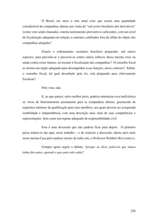 226
O Brasil, em meio a esta atual crise que assola uma quantidade
considerável de companhias abertas por conta do “sub prime brasileiro dos derivativos”
(como vem sendo chamada), ostenta instrumentos preventivos suficientes, com um nível
de fiscalização adequada em relação a contratos celebrados fora da órbita do objeto das
companhias atingidas?
Estaria o ordenamento societário brasileiro preparado, sob outros
aspectos, para prevenir-se e precaver-se contra outros reflexos dessa mesma crise ou
ainda contra crises futuras, no tocante à fiscalização das companhias? O conselho fiscal
se mostra um órgão adequado para desempenhar essas funções, nesse contexto? Enfim:
o conselho fiscal, tal qual desenhado pela lei, está preparado para efetivamente
fiscalizar?
Pelo visto, não.
E, ao que parece, salvo melhor juízo, poderia minimizar essa ineficiência
se: fosse de funcionamento permanente para as companhias abertas, guarnecido de
requisitos mínimos de qualificação para seus membros, aos quais deveria ser assegurada
estabilidade e independência, com uma descrição mais clara de suas competências e
representações bem como um regime adequado de responsabilidade civil.
Esta é uma discussão que não poderia ficar para depois. O primeiro
passo tentou-se dar aqui, neste trabalho – o de reiniciar a discussão, aberta anos atrás
nesta mesma Casa pelo saudoso mestre de todos nós, o Professor Waldírio BULGARELLI.
Cumpre agora seguir o debate, “porque ao dizer palavras que nunca
tinha dito antes, aprendi o que antes não sabia”.
 