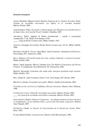 228
Doutrina estrangeira
ACOSTA ROMERO, Miguel; GARCÍA RAMOS, Francisco de A.; GARCÍA ALVAREZ, Paola.
Tratado de sociedades mercantiles con énfasis en la sociedad anónima.
México: Porrúa, 2004.
ALBUQUERQUE, Pedro. Os Limites à Pluriocupação dos Membros do Conselho Geral e
de Supervisão e do Conselho Fiscal. Coimbra: Almedina, 2007.
ASCARELLI, Tullio. Appunti di Diritto Commerciale – società e associazioni
commerciale. 3a
ed.. Roma: Foro Italiano, 1936.
_____. Saggi di Diritto Commercialle. Milão: Giuffrè, 1955.
AULETTA, Giuseppe; SALANITRO, Nicolò. Diritto Commerciale, 16ª ed.. Milão: Giuffrè,
2008.
BACKMAN, Gerald S.; SALAN, Anne Marie. Audit Committees: Regulation and Practice.
Nova Iorque, NY: Aspen Law, 2005.
BAVA, Fabrizio. Il Controllo legale dei conti: collegio sindacale e società di revisione.
Milão: Giuffrè, 2005.
BERLE, Adolf Augustus; MEANS, Gardiner Coit. The Modern Corporation and Private
Property, 4a
reimpressão, Nova Brunswick, NJ: Transaction, 2002.
BERTINI, Alessandro. Contributo allo studio delle situazioni giuridiche degli azionisti.
Milão: Giuffrè, 1951.
BILL, Arthur H.. Audit Committee Guide, 2ª ed.. Nova Iorque, NY: Bowne, 2004.
BRUNETTI, Antonio. Sociedades mercantiles. México: Juridica Universitaria, 2001.
CABANELLAS DE LAS CUEVAS, Guillermo. Derecho Societario. Buenos Aires: Heliasta,
1996.
CASTRILLÓN Y LUNA, Víctor M.. Sociedades mercantiles. México: Porrúa, 2003.
____. Ley general de sociedades mercantiles comentada. México: Porrúa, 2007.
CHALUPOWICZ, Daniel. Gobierno Corporativo – un enfoque moderno de direccíon para
el cumplimiento con ley Sarbanes-Oxley y prevención del fraude corporativo. Buenos
Aires: Buyatti, 2007.
CHAMPAUD, Claude. Le Pouvoir de Concentration de la Société par Actions. Paris:
Sirey, 1962.
CLARK, Robert Charles. Corporate Law, Boston: Little Brown/Aspen, 1986.
 