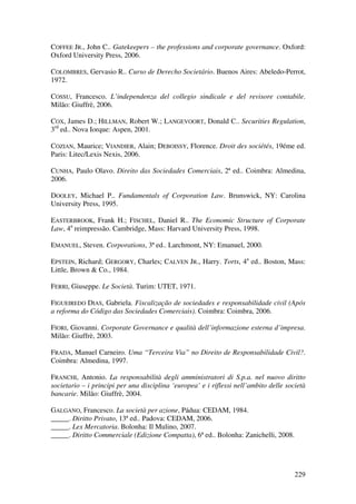 229
COFFEE JR., John C.. Gatekeepers – the professions and corporate governance. Oxford:
Oxford University Press, 2006.
COLOMBRES, Gervasio R.. Curso de Derecho Societário. Buenos Aires: Abeledo-Perrot,
1972.
COSSU, Francesco. L’independenza del collegio sindicale e del revisore contabile.
Milão: Giuffrè, 2006.
COX, James D.; HILLMAN, Robert W.; LANGEVOORT, Donald C.. Securities Regulation,
3rd
ed.. Nova Iorque: Aspen, 2001.
COZIAN, Maurice; VIANDIER, Alain; DEBOISSY, Florence. Droit des sociétés, 19éme ed.
Paris: Litec/Lexis Nexis, 2006.
CUNHA, Paulo Olavo. Direito das Sociedades Comerciais, 2ª ed.. Coimbra: Almedina,
2006.
DOOLEY, Michael P.. Fundamentals of Corporation Law. Brunswick, NY: Carolina
University Press, 1995.
EASTERBROOK, Frank H.; FISCHEL, Daniel R.. The Economic Structure of Corporate
Law, 4a
reimpressão. Cambridge, Mass: Harvard University Press, 1998.
EMANUEL, Steven. Corporations, 3ª ed.. Larchmont, NY: Emanuel, 2000.
EPSTEIN, Richard; GERGORY, Charles; CALVEN JR., Harry. Torts, 4a
ed.. Boston, Mass:
Little, Brown & Co., 1984.
FERRI, Giuseppe. Le Società. Turim: UTET, 1971.
FIGUEIREDO DIAS, Gabriela. Fiscalização de sociedades e responsabilidade civil (Após
a reforma do Código das Sociedades Comerciais). Coimbra: Coimbra, 2006.
FIORI, Giovanni. Corporate Governance e qualità dell’informazione esterna d’impresa.
Milão: Giuffrè, 2003.
FRADA, Manuel Carneiro. Uma “Terceira Via” no Direito de Responsabilidade Civil?.
Coimbra: Almedina, 1997.
FRANCHI, Antonio. La responsabilità degli amministratori di S.p.a. nel nuovo diritto
societario – i principi per una disciplina ‘europea’ e i riflessi nell’ambito delle società
bancarie. Milão: Giuffrè, 2004.
GALGANO, Francesco. La società per azione, Pádua: CEDAM, 1984.
_____. Diritto Privato, 13ª ed.. Padova: CEDAM, 2006.
_____. Lex Mercatoria. Bolonha: Il Mulino, 2007.
_____. Diritto Commerciale (Edizione Compatta), 6ª ed.. Bolonha: Zanichelli, 2008.
 