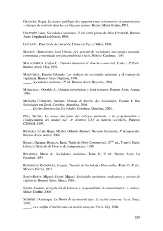 230
GRANGER, Roger. La nature juridique des rapports entre actionnaires et commissaires
– charges du controle dans les sociétés par actions. Reims: Matot-Braine, 1951.
HALPERÍN, Isaac. Sociedades Anónimas, 2ª ed. (com glosas de Julio OTAEGUI). Buenos
Aires: Depalma/LexisNexis, 1998.
LE CANNU, Paul. Code des Sociétés, 15émé ed. Paris, Dalloz, 1998.
MACEDO HERNANDEZ, José Héctor. Ley general de sociedades mercantiles anotada,
comentada, concordada con jurisprudencia y tesis. México: Cardenas, 1984.
MALAGARRIGA, Carlos C.. Tratado elemental de derecho comercial, Tomo I, 1ª Parte.
Buenos Aires: TEA, 1951.
MARTORELL, Ernesto Edoardo. Los síndicos de sociedades anónimas y el consejo de
vigilancia. Buenos Aires: Depalma, 1991.
_____. Sociedades anónimas, 2a
ed.. Buenos Aires: Depalma, 1994.
MARZORATI, Osvaldo J.. Alianzas estratégicas y joint ventures. Buenos Aires: Astrea,
1996.
MENEZES CORDEIRO, António. Manual de Direito das Sociedades, Volume I: Das
Sociedades em Geral. Coimbra: Almedina, 2004.
_____. Direito Europeu das Sociedades. Coimbra: Almedina, 2005.
POLI, Stefano. La nuova disciplina del collegio sindacale – la professionalità e
l’indipendenza dei sindaci nell’ 8ª direttiva CEE in materia societária. Padova:
CEDAM, 1997.
RICHARD, Efraín Hugo; MUIÑO, Orlando Manuel. Derecho Societario, 5ª reimpressão.
Buenos Aires: Astrea, 2004.
RIPERT, Georges; ROBLOT, René. Traité de Droit Commercial, 13éme
ed., Tomo I. Paris:
Libreirie Générale de Droit et de Jurisprudence, 1989.
RIVAROLA, Mario A.. Sociedades anónimas, Tomo II, 3ª ed.. Buenos Aires: La
Facultad, 1935.
RODRIGUEZ RODRIGUEZ, Joaquín. Tratado de Sociedades Mercantiles, Tomo II, 4ª ed..
México: Porrúa, 1971.
SASOT-BETES, Miguel; SASOT, Miguel. Sociedades anónimas: sindicatura y consejo de
vigilancia. Buenos Aires: Ábaco, 1986.
SASSO, Cosimo. Irregolarità di bilancio e responsabilità di amministratori e sindaci.
Milão: Giuffrè, 2000.
SCHMIDT, Dominique. Le Droits de la minorité dans la société anonyme. Paris: Sirey,
1970.
_____. Les conflits d’intérêts dans la société anonyme. Paris, Joly, 2004.
 