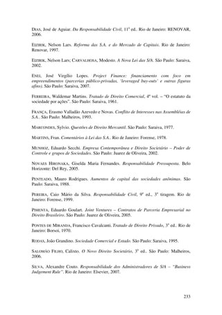 233
DIAS, José de Aguiar. Da Responsabilidade Civil, 11a
ed.. Rio de Janeiro: RENOVAR,
2006.
EIZIRIK, Nelson Lars. Reforma das S.A. e do Mercado de Capitais. Rio de Janeiro:
Renovar, 1997.
EIZIRIK, Nelson Lars; CARVALHOSA, Modesto. A Nova Lei das S/A. São Paulo: Saraiva,
2002.
ENEI, José Virgílio Lopes. Project Finance: financiamento com foco em
empreendimentos (parcerias público-privadas, ‘leveraged buy-outs’ e outras figuras
afins). São Paulo: Saraiva, 2007.
FERREIRA, Waldemar Martins. Tratado de Direito Comercial, 4º vol. – “O estatuto da
sociedade por ações”. São Paulo: Saraiva, 1961.
FRANÇA, Erasmo Valladão Azevedo e Novas. Conflito de Interesses nas Assembléias de
S.A.. São Paulo: Malheiros, 1993.
MARCONDES, Sylvio. Questões de Direito Mercantil. São Paulo: Saraiva, 1977.
MARTINS, Fran. Comentários à Lei das S.A.. Rio de Janeiro: Forense, 1978.
MUNHOZ, Eduardo Secchi. Empresa Contemporânea e Direito Societário – Poder de
Controle e grupos de Sociedades. São Paulo: Juarez de Oliveira, 2002.
NOVAES HIRONAKA, Giselda Maria Fernandes. Responsabilidade Pressuposta. Belo
Horizonte: Del Rey, 2005.
PENTEADO, Mauro Rodrigues. Aumentos de capital das sociedades anônimas. São
Paulo: Saraiva, 1988.
PEREIRA, Caio Mário da Silva. Responsabilidade Civil, 9a
ed., 3a
tiragem. Rio de
Janeiro: Forense, 1999.
PIMENTA, Eduardo Goulart. Joint Ventures – Contratos de Parceria Empresarial no
Direito Brasileiro. São Paulo: Juarez de Oliveira, 2005.
PONTES DE MIRANDA, Francisco Cavalcanti. Tratado de Direito Privado, 3a
ed.. Rio de
Janeiro: Borsoi, 1970.
RODAS, João Grandino. Sociedade Comercial e Estado. São Paulo: Saraiva, 1995.
SALOMÃO FILHO, Calixto. O Novo Direito Societário, 3a
ed.. São Paulo: Malheiros,
2006.
SILVA, Alexandre Couto. Responsabilidade dos Administradores de S/A – “Business
Judgement Rule”. Rio de Janeiro: Elsevier, 2007.
 