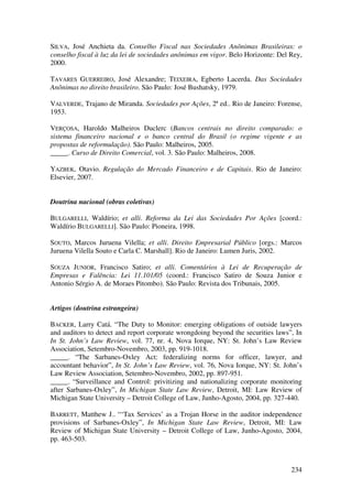 234
SILVA, José Anchieta da. Conselho Fiscal nas Sociedades Anônimas Brasileiras: o
conselho fiscal à luz da lei de sociedades anônimas em vigor. Belo Horizonte: Del Rey,
2000.
TAVARES GUERREIRO, José Alexandre; TEIXEIRA, Egberto Lacerda. Das Sociedades
Anônimas no direito brasileiro. São Paulo: José Bushatsky, 1979.
VALVERDE, Trajano de Miranda. Sociedades por Ações, 2ª ed.. Rio de Janeiro: Forense,
1953.
VERÇOSA, Haroldo Malheiros Duclerc (Bancos centrais no direito comparado: o
sistema financeiro nacional e o banco central do Brasil (o regime vigente e as
propostas de reformulação). São Paulo: Malheiros, 2005.
_____. Curso de Direito Comercial, vol. 3. São Paulo: Malheiros, 2008.
YAZBEK, Otavio. Regulação do Mercado Financeiro e de Capitais. Rio de Janeiro:
Elsevier, 2007.
Doutrina nacional (obras coletivas)
BULGARELLI, Waldírio; et alli. Reforma da Lei das Sociedades Por Ações [coord.:
Waldírio BULGARELLI]. São Paulo: Pioneira, 1998.
SOUTO, Marcos Juruena Vilella; et alli. Direito Empresarial Público [orgs.: Marcos
Juruena Vilella Souto e Carla C. Marshall]. Rio de Janeiro: Lumen Juris, 2002.
SOUZA JUNIOR, Francisco Satiro; et alli. Comentários à Lei de Recuperação de
Empresas e Falência: Lei 11.101/05 (coord.: Francisco Satiro de Souza Junior e
Antonio Sérgio A. de Moraes Pitombo). São Paulo: Revista dos Tribunais, 2005.
Artigos (doutrina estrangeira)
BACKER, Larry Catá. “The Duty to Monitor: emerging obligations of outside lawyers
and auditors to detect and report corporate wrongdoing beyond the securities laws”, In
In St. John’s Law Review, vol. 77, nr. 4, Nova Iorque, NY: St. John’s Law Review
Association, Setembro-Novembro, 2003, pp. 919-1018.
_____. “The Sarbanes-Oxley Act: federalizing norms for officer, lawyer, and
accountant behavior”, In St. John’s Law Review, vol. 76, Nova Iorque, NY: St. John’s
Law Review Association, Setembro-Novembro, 2002, pp. 897-951.
_____. “Surveillance and Control: privitizing and nationalizing corporate monitoring
after Sarbanes-Oxley”, In Michigan State Law Review, Detroit, MI: Law Review of
Michigan State University – Detroit College of Law, Junho-Agosto, 2004, pp. 327-440.
BARRETT, Matthew J.. “‘Tax Services’ as a Trojan Horse in the auditor independence
provisions of Sarbanes-Oxley”, In Michigan State Law Review, Detroit, MI: Law
Review of Michigan State University – Detroit College of Law, Junho-Agosto, 2004,
pp. 463-503.
 