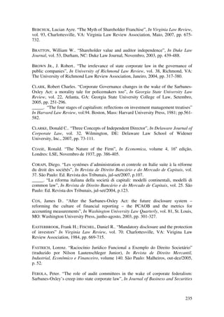 235
BEBCHUK, Lucian Ayre. “The Myth of Shareholder Franchise”, In Virginia Law Review,
vol. 93, Charlottesville, VA: Virginia Law Review Association, Maio, 2007, pp. 675-
732.
BRATTON, William W.. “Shareholder value and auditor independence”, In Duke Law
Journal, vol. 53, Durham, NC: Duke Law Journal, Novembro, 2003, pp. 439-488.
BROWN JR., J. Robert.. “The irrelevance of state corporate law in the governance of
public companies”, In University of Richmond Law Review, vol. 38, Richmond, VA:
The University of Richmond Law Review Association, Janeiro, 2004, pp. 317-380.
CLARK, Robert Charles. “Corporate Governance changes in the wake of the Sarbanes-
Oxley Act: a morality tale for policemakers too”, In Georgia State University Law
Review, vol. 22, Atlanta, GA: Georgia State University College of Law, Setembro,
2005, pp. 251-296.
_____. “The four stages of capitalism: reflections on investment management treatises”
In Harvard Law Review, vol.94. Boston, Mass: Harvard University Press, 1981; pp.561-
582.
CLARKE, Donald C.. “Three Concepts of Independent Director”, In Delaware Journal of
Corporate Law, vol. 32. Wilmington, DE: Delaware Law School of Widener
University, Inc., 2007, pp. 73-111.
COASE, Ronald. “The Nature of the Firm”, In Economica, volume 4, 16a
edição,
Londres: LSE, Novembro de 1937, pp. 386-405.
CORAPI, Diego. “Les systémes d’administration et controle en Italie suite à la réforme
du droit des sociétés”, In Revista de Direito Bancário e do Mercado de Capitais, vol.
37. São Paulo: Ed. Revista dos Tribunais, jul-set/2007, p.107.
_____. “La riforma italiana della società di capitali: modelli continentali, modelli di
common law”, In Revista de Direito Bancário e do Mercado de Capitais, vol. 25. São
Paulo: Ed. Revista dos Tribunais, jul-set/2004, p.123.
COX, James D.. “After the Sarbanes-Oxley Act: the future disclosure system –
reforming the culture of financial reporting – the PCAOB and the metrics for
accounting measurements”, In Washington University Law Quarterly, vol. 81, St. Louis,
MO: Washington University Press, junho-agosto, 2003, pp. 301-327.
EASTERBROOK, Frank H.; FISCHEL, Daniel R.. “Mandatory disclosure and the protection
of investors” In Virginia Law Review, vol. 70. Charlottesville, VA: Virigina Law
Review Association, 1984, pp. 669-715.
FASTRICH, Lorenz. “Raciocínio Jurídico Funcional a Exemplo do Direito Societário”
(traduzido por Nilson Lautenschleger Junior), In Revista de Direito Mercantil,
Industrial, Econômico e Financeiro, volume 140. São Paulo: Malheiros, out-dez/2005,
p. 52.
FEROLA, Peter. “The role of audit committees in the wake of corporate federalism:
Sarbanes-Oxley’s creep into state corporate law”, In Journal of Business and Securities
 