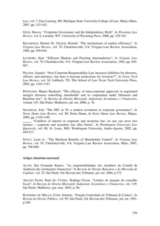 236
Law, vol. 7, East Lansing, MI, Michigan State University College of Law, Março-Maio,
2007, pp. 143-162.
GELB, Harvey. “Corporate Governance and the Independence Myth”, In Wyoming Law
Review, vol. 6, Laramie, WY: University of Wyoming Press, 2006, pp. 129-163.
KRAAKMAN, Reinier H.; GILSON, Ronald. “The mechanisms of market efficiency”, In
Virginia Law Review, vol. 70. Charlottesville, VA: Virigina Law Review Association,
1984, pp. 549-644.
LEVMORE, Saul. “Efficient Markets and Puzzling Intermediaries”, In Virginia Law
Review, vol. 70. Charlottesville, VA: Virigina Law Review Association, 1984, pp. 645-
667.
NELSON, Jeannie. “New Corporate Responsability Law increases liabilities for directors,
officers, and attorneys, but does it increase protections for investors?”, In Texas Tech
Law Review, vol. 34, Lubbock, TX: The School of Law Texas Tech University Press,
2003, pp. 1165-1197.
PENTEADO, Mauro Bardawil. “The efficacy of intra-corporate approvals in negotiated
mergers between controlling shareholder and its corporation under Delaware and
Brazilian law”, In Revista de Direito Mercantil, Industrial, Econômico e Financeiro,
volume 143. São Paulo: Malheiros, jul.-set. 2006, p. 76.
SELIGMAN, Joel. “The SEC at 70: a modest revolution in corporate governance”, In
Notre Dame Law Review, vol. 80, Notre Dame, In Notre Dame Law Review, Março,
2005, pp. 1159-1185.
_____. “Conflicts of interest in corporate and securities law: no one can serve two
masters – corporate and securities law after Enron”, In Washington University Law
Quarterly, vol. 80, St. Louis, MO: Washington University, Junho-Agosto, 2002, pp.
449-517.
STOUT, Lynn A.. “The Mythical Benefits of Shareholder Control”, In Virginia Law
Review, vol. 93, Charlottesville, VA: Virginia Law Review Association, Maio, 2007,
pp. 788-809.
Artigos (doutrina nacional)
ALVES, Rui Fernando Ramos. “As responsabilidades dos membros do Comitê de
Auditoria das instituições financeiras” In Revista de Direito Bancário e do Mercado de
Capitais, vol. 25. São Paulo: Ed. Revista dos Tribunais, jul.-set. 2004, p.372.
ARAÚJO FILHO, Raul de; CUNHA, Rodrigo Ferraz. “Limites de atuação do conselho
fiscal”, In Revista de Direito Mercantil, Industrial, Econômico e Financeiro, vol. 129.
São Paulo: Malheiros, jan.-mar. 2003, p. 96.
BANDEIRA DE MELLO, Celso Antonio. “Função Controlada do Tribunal de Contas”, In
Revista de Direito Público, vol. 99. São Paulo: Ed. Revista dos Tribunais, jul.-set. 1991,
p.160.
 