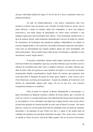 20
até que a efetividade judicial do artigo 117 da Lei das S.A. desse os primeiros frutos nos
tribunais brasileiros.
Ao lado do Estado-empresário e dos poucos responsáveis pela livre
iniciativa no Brasil (seja em parceria com o Estado, de modo formal ou oficial, seja de
modo oficioso), o poder de controle, dentro das companhias, se dava com temperos
moderadores, sem muita chance de participação aos outros atores societários e sem
qualquer espaço para uma fiscalização mais intensa. Uma fiscalização, quando havia, se
dava de maneira formal, sendo totalmente dominada pelo exercício do poder de controle.
Os mecanismos de fiscalização não guardavam qualquer independência em relação ao
exercício daquele poder e, sob o ponto de vista jurídico-funcional, operavam como poder e
como meio de intermediação das relações jurídicas apenas por mera formalidade, sem
muito efeito prático. Desse cenário surge a idéia de que a fiscalização e, sobretudo, os seus
mecanismos, seriam “órgãos inúteis”.
O acionista controlador, durante muito tempo, funcionou como um poder
moderador dentro das companhias; qual seja, um poder soberano e que em muitos casos se
utilizava da assembléia para fazer valer os próprios interesses, um poder soberano que,
além de pairar sobre ela, prestava-se para interferir em órgãos e no exercício de funções
(tecnicamente falando, considerando-se função dentro do conceito aqui proposto), bem
como para ditar os desígnios da gestão de forma quase impune e, como ocorria com o
Poder Moderador, de forma até irresponsável. A partir dos trabalhos de COMPARATO e do
advento da organicidade imposta pelo artigo 116 da Lei das S.A., esse exercício
irresponsável começou a se modificar.
Falar de poder de controle, no Brasil, admitindo-lhe a concentração e a
quase inexistência de dispersão acionária é admitir, de forma reflexa, que o exercício do
poder de controle e o reconhecimento que a lei sabiamente lhe dá para fazer alcançar todas
as suas hipóteses, vê no controlador uma figura que conjuga domínio mais gestão efetiva
tal qual uma projeção do conceito peculiar de poder que no Brasil se assume. Em outras
palavras, o poder de controle pode muito bem ser entendido como um nicho do estamento
burocrático e do patronato de que FAORO nos fala e a quem se lhe atribui parte da
condução dos desígnios das principais instituições da nação. Pois, assim como o conceito
se amolda ao Poder Executivo, não há de falhar quando visto no Acionista Controlador,
 
