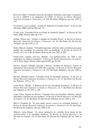 237
BUCCIOLI, Fábio. “Conselho Fiscal das Sociedades Anônimas como órgão ‘sui generis’
na Lei n. 6404/76 e no anteprojeto da CVM”, In Revista de Direito Mercantil,
Industrial, Econômico e Financeiro, vol. 105. São Paulo: Malheiros, jan.-mar. 1997, p.
134.
CANTIDIANO, Luiz Leonardo. “Comitê de Auditoria X Conselho Fiscal”, In Revista RI,
São Paulo: IBRI, Abril de 2003, pp. 7-8.
CLARK, Ivan. “Conselho Fiscal ou Comitê de Auditoria? Opção?”, In Revista RI, São
Paulo: IBRI, Abril de 2003; pp. 9-10.
EIZIRIK, Nelson Lars. “Limites à Atuação do Conselho Fiscal”, In Revista de Direito
Mercantil, Industrial, Econômico e Financeiro, vol. 84. São Paulo: Ed. Revista dos
Tribunais, out.-dez./1991, p. 14.
FERES, Marcelo Andrade. “O Estado Empresário: reflexões sobre a eficiência do regime
jurídico das sociedades de economia mista na atualidade”, In Revista de Direito do
Estado, vol. 2, nr. 6. Rio de Janeiro: Renovar, abr.-jun. 2007, p. 269.
FINKELSTEIN, Claudio; GOUVEIA, Roberta. “Lei Sarbanes-Oxley Act 2002 e suas
implicações às empresas brasileiras”, In Revista de Direito Internacional e Econômico,
vol. 4, Porto Alegre: Síntese, Julho-Agosto/2003, pp. 92-102.
FRANÇA, Erasmo Valladão Azevedo e Novaes. “Conflito de Interesses: Formal ou
Substancial? Nova decisão da CVM sobre a questão”, In Revista de Direito Mercantil,
Industrial, Econômico e Financeiro, vol. 128. São Paulo: Malheiros, out.-dez. 2002, p.
225.
HILÁRIO, Benedito Garcia. “Conselho Fiscal da Sociedade Anônima”, In Revista de
Direito Mercantil, Industrial, Econômico e Financeiro, vol. 12. São Paulo: Ed. Revista
dos Tribunais, 1973, p. 55.
LAMY FILHO, Alfredo. “A Reforma da Lei das Sociedades Anônimas”, In Revista de
Direito Mercantil, Industrial, Econômico e Financeiro, vol. 7. São Paulo: Ed. Revista
dos Tribunais, nr. III, 1972, p. 158.
LOBO, Carlos Augusto da Silveira. “Conselho Fiscal da Sociedade Anônima: atuação
individual e autônoma de seus membros”, In Revista de Direito Bancário e do Mercado
de Capitais, vol. 29. São Paulo: Ed. Revista dos Tribunais, jul.-set. 2005, p. 165.
MELLO, Claudinei de. “O sexto poder interna corporis da sociedade anônima”, In
Revista de Direito Mercantil, Industrial, Econômico e Financeiro, vol. 62. São Paulo:
Ed. Revista dos Tribunais, abr.-jun. 1986, p. 62.
MORAES, Luiza Rangel. “As novas atribuições do conselho fiscal diante da Lei
Sarbanes-Oxley e da legislação brasileira”, In Revista de Direito Bancário e do
Mercado de Capitais, vol. 29. São Paulo: Ed. Revista dos Tribunais, jul.-set. 2005, p.
47.
 
